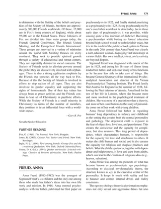 Freud, Anna———171


to determine with the fluidity of the beliefs and prac-            psychoanalysis in 1922, and finally started practicing
tices of the Society of Friends, but there are approxi-            as a psychoanalyst in 1923. Being psychoanalyzed by
mately 300,000 Friends worldwide. Of those, 17,000                 one’s own father would not be done today, but in those
are in Fox’s home country of England, while about                  early days of psychoanalysis it was possible, while
93,000 are in the United States. These followers of                causing quite a few murmurs of disbelief. Becoming
Fox are divided into three main groups today, the                  a psychoanalyst while having no formal education
Friends General Conference, The Friends United                     beyond high school would be unbelievable today, but
Meeting, and the Evangelical Friends International.                it is to the credit of the public school system in Vienna
These groups are involved in a variety of ministries               in the early 20th century that Anna Freud was clearly
around the world with Meeting Houses on every                      a well-educated woman, displaying vast knowledge in
continent. They seek to provide spiritual growth                   various fields. Her own intellect, talent, and creativity
through a variety of educational and retreat centers.              are beyond dispute.
They are especially devoted to social concerns. The                    Sigmund Freud was diagnosed with cancer of the
Society of Friends seeks to alleviate poverty around               jaw in 1923, and during his 16 years of illness Anna
the globe; they are also actively involved with orphan-            tended her father, and took over many of his functions
ages. There is also a strong egalitarian emphasis by               as he became less able to take care of things. She
the Friends that stretches all the way back to Fox.                became General Secretary of the International Psycho-
Because of this the Society of Friends is involved in              analytical Association and director of the Vienna
efforts to stop racism of all types. They are also                 Psychoanalytical Training Institute. The Freud family
involved in gender equality and supporting the                     fled Austria for England in the summer of 1938, fol-
rights of homosexuals. One of their key values has                 lowing the Nazi takeover of Austria. Anna lived for the
always been as peace activists and the Friends con-                rest of her life in London, where she became more
tinue to lead all of Christianity in pacifistic efforts.           and more involved in the psychological treatment of
While the Society of Friends is a small minority in                children. She was more of a practitioner than a theorist,
Christianity in terms of the number of members,                    and most of her contributions to the study of personal-
they continue to be an influential force with a world-             ity come out of her work with young children.
wide impact.                                                           Anna Freud followed her father in regarding
                                                —Gary R. Poe
                                                                   humans’ long dependency in infancy and childhood
                                                                   as the setting that creates both the normal personality
See also Quaker Education                                          and pathology. The dependent child is exposed to
                                                                   the fear of object loss, love loss, and punishment. This
                                                                   creates the conscience and the capacity for compli-
FURTHER READING                                                    ance, but also neurosis. This long period of depen-
Fox, G. (1999). The Journal. New York: Penguin.                    dency, which characterizes humans, is responsible
Jones, R. (2003). George Fox: Seeker and friend. New York:         for the capacity for love and attachment to others. It
   Kessinger.                                                      makes the child human and social, and it also creates
Ingle, H. L. (1996). First among friends: George Fox and the
                                                                   the capacity for religious and magical practices and
   creation of Quakerism. New York: Oxford University Press.
Steere, D. V. (Ed.). (1984). Quaker spirituality: Selected writ-   beliefs. What the child experiences, together with depen-
   ings. Classics of Western spirituality. New York: Paulist       dence and helplessness, is love and care from adults,
   Press.                                                          which can lead to the creation of religious ideas (e.g.,
                                                                   heaven, salvation).
                                                                       Anna Freud was among the pioneers of what has
                                                                   become known as psychoanalytic ego psychology.
FREUD, ANNA                                                        According to classical psychoanalytic theory, the
                                                                   structure known as ego is the executive center of the
   Anna Freud (1895–1982) was the youngest of                      personality. It keeps in touch with reality and has
Sigmund Freud’s six children and the only one among                to balance and control internal drives and reality
them who made her father’s ideas into her own life                 constraints.
work and mission. In 1918, Anna entered psycho-                        The ego-psychology theoretical orientation empha-
analysis with her father, published her first paper on             sizes not only sexual and aggressive drives but also
 