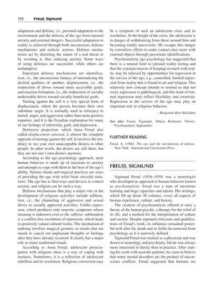 172———Freud, Sigmund


adaptation and defense, i.e., personal adaptation to the     be a symptom of such an adolescent crisis and its
environment and the defense of the ego from internal         resolution. At the height of the crisis, the adolescent is
anxiety and external dangers. Successful adaptation to       in danger of withdrawing from those around him and
reality is achieved through both unconscious defense         becoming totally narcissistic. He escapes this danger
mechanisms and realistic actions. Defense mecha-             by convulsive efforts to make contact once more with
nisms act by distorting the nature of a real threat or       external objects through passionate identifications.
by avoiding it, thus reducing anxiety. Some ways                Psychoanalytic ego psychology has suggested that
of using defenses are successful, while others are           there is a natural limit to rational reality testing and
maladaptive.                                                 that the constant tension of keeping in touch with real-
    Important defense mechanisms are identifica-             ity may be relieved by opportunities for regression in
tion, i.e., the unconscious fantasy of internalizing the     the service of the ego, e.g., controlled, limited regres-
desired qualities of another; displacement, i.e., the        sion from reality that is found in art and religion. This
redirection of drives toward more accessible goals;          relatively new concept intends to remind us that not
and reaction formation, i.e., the redirection of socially    every regression is pathological, and this kind of lim-
undesirable drives toward socially beneficial goals.         ited regression may reflect flexibility and creativity.
    Turning against the self is a very special form of       Regression in the service of the ego may play an
displacement, where the person becomes their own             important role in religious behavior.
substitute target. It is normally used in reference to                                      —Benjamin Beit-Hallahmi
hatred, anger, and aggression rather than more positive
impulses, and it is the Freudian explanation for many        See also Freud, Sigmund; Object Relations Theory;
of our feelings of inferiority, guilt, and depression.          Psychoanalytic Approaches
    Defensive projection, which Anna Freud also
called displacement outward, is almost the complete
opposite of turning against the self. It involves the ten-   FURTHER READING
dency to see your own unacceptable desires in other          Freud, A. (1966). The ego and the mechanisms of defense.
people. In other words, the desires are still there, but        New York : International Universities Press.
they are not one’s own desires anymore.
    According to the ego psychology approach, most
human behavior is made up of reactions to anxiety
and attempts to cope with them to the best of the ego’s      FREUD, SIGMUND
ability. Various rituals and magical practices are ways
of providing the ego with relief from stressful situa-           Sigmund Freud (1856–1939) was a neurologist
tions. The ego has to find ways and devices to control       who developed an approach to human behavior known
anxiety, and religion can be such a way.                     as psychoanalysis. Freud was a man of enormous
    Defense mechanisms that play a major role in the         learning and huge capacities and talents. His writings,
development of religious activities include sublima-         which fill up about 30 volumes, cover all aspects of
tion, i.e., the channeling of aggressive and sexual          human experience, culture, and history.
drives to socially approved activities. Unlike repres-           The creation of psychoanalysis offered at once a
sion, which produces only neurotic symptoms whose            theory of the human psyche, a therapy for the relief of
meaning is unknown even to the sufferer, sublimation         its ills, and a method for the interpretation of culture
is a conflict-free resolution of repression, which leads     and society. Despite repeated criticisms and qualifica-
to positively valued cultural works. The mechanism of        tions of Freud’s work, its influence remained power-
undoing involves magical gestures or rituals that are        ful well after his death and in fields far removed from
meant to cancel out unpleasant thoughts or feelings          psychology as it is narrowly defined.
after they have already occurred. It clearly has a major         Sigmund Freud was trained as a physician and was
role in many traditional rituals.                            drawn to neurology and psychiatry, but he was always
    According to Anna Freud, adolescent preoccu-             more interested in theory than in practice. After start-
pation with religious ideas is a way of coping with          ing his work with neurotic patients, he came to believe
instincts. Sometimes, it is a reflection of adolescent       that many mental disorders are the product of uncon-
rebellion and its resolution. Religious conversion may       scious conflicts. Freud suggested that humans are
 
