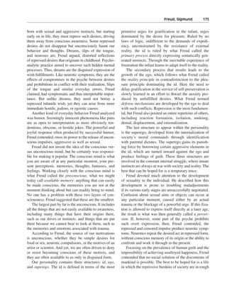 Freud, Sigmund———173


born with sexual and aggressive instincts, but starting       primitive urges for gratification in the infant, urges
early on in life, they must repress such desires, driving     dominated by the desire for pleasure. Ruled by no
them away from conscious awareness. Some repressed            laws of logic, indifferent to the demands of expedi-
desires do not disappear but unconsciously haunt our          ency, unconstrained by the resistance of external
behavior and thoughts. Dreams, slips of the tongue,           reality, the id is ruled by what Freud called the
and neuroses are, Freud argued, distorted reflections         primary process directly expressing somatically gen-
of repressed desires that originate in childhood. Psycho-     erated instincts. Through the inevitable experience of
analytic practice aimed to uncover such hidden mental         frustration the infant learns to adapt itself to the reality.
processes. Thus, dreams are the disguised expression of           The secondary process that results leads to the
wish fulfillments. Like neurotic symptoms, they are the       growth of the ego, which follows what Freud called
effects of compromises in the psyche between desires          the reality principle in contradistinction to the plea-
and prohibitions in conflict with their realization. Slips    sure principle dominating the id. Here the need to
of the tongue and similar everyday errors, Freud              delay gratification in the service of self-preservation is
claimed, had symptomatic and thus interpretable impor-        slowly learned in an effort to thwart the anxiety pro-
tance. But unlike dreams, they need not betray a              duced by unfulfilled desires. What Freud termed
repressed infantile wish, yet they can arise from more        defense mechanisms are developed by the ego to deal
immediate hostile, jealous, or egoistic causes.               with such conflicts. Repression is the most fundamen-
    Another kind of everyday behavior Freud analyzed          tal, but Freud also posited an entire repertoire of others,
was humor. Seemingly innocent phenomena like puns             including reaction formation, isolation, undoing,
are as open to interpretation as more obviously ten-          denial, displacement, and rationalization.
dentious, obscene, or hostile jokes. The powerful and             The last structure to appear within the personality
joyful response often produced by successful humor,           is the superego, developed from the internalization of
Freud contended, owes its power to the release of uncon-      society’s moral commands through identification
scious impulses, aggressive as well as sexual.                with parental dictates. The superego gains its punish-
    Freud did not invent the idea of the conscious ver-       ing force by borrowing certain aggressive elements in
sus unconscious mind, but he certainly was responsi-          the id, which are turned inward against the ego and
ble for making it popular. The conscious mind is what         produce feelings of guilt. These three structures are
you are aware of at any particular moment, your pre-          involved in the constant internal struggle, where innate
sent perceptions, memories, thoughts, fantasies, and          instincts are always at war with society and reality. The
feelings. Working closely with the conscious mind is          best that can be hoped for is a temporary truce.
what Freud called the preconscious, what we might                 Freud devoted much attention to the development
today call available memory: anything that can easily         of sexuality in the individual. He described how this
be made conscious, the memories you are not at the            development is prone to troubling maladjustments
moment thinking about but can readily bring to mind.          if its various early stages are unsuccessfully negotiated.
No one has a problem with these two layers of con-            Confusion about sexual aims or objects can occur at
sciousness. Freud suggested that these are the smallest.      any particular moment, caused either by an actual
    The largest part by far is the unconscious. It includes   trauma or the blockage of a powerful urge. If this fixa-
all the things that are not easily available to awareness,    tion is allowed to express itself directly at a later age,
including many things that have their origins there,          the result is what was then generally called a perver-
such as our drives or instincts, and things that are put      sion. If, however, some part of the psyche prohibits
there because we cannot bear to look at them, such as         such overt expression, then, Freud contended, the
the memories and emotions associated with trauma.             repressed and censored impulse produce neurotic symp-
    According to Freud, the source of our motivations         toms. Neurotics repeat the desired act in repressed form,
is unconscious, whether they be simple desires for            without conscious memory of its origin or the ability to
food or sex, neurotic compulsions, or the motives of an       confront and work it through in the present.
artist or scientist. And yet, we are often driven to deny         Focusing on the prevalence of human guilt and the
or resist becoming conscious of these motives, and            impossibility of achieving unalloyed happiness, Freud
they are often available to us only in disguised form.        contended that no social solution of the discontents of
    Our personality contains three structures: id, ego,       mankind is possible. The best to be hoped for is a life
and superego. The id is defined in terms of the most          in which the repressive burdens of society are in rough
 