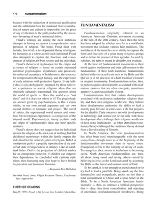 174———Fundamentalism


balance with the realization of instinctual gratification
and the sublimated love for mankind. But reconcilia-             FUNDAMENTALISM
tion of nature and culture is impossible, for the price
of any civilization is the guilt produced by the neces-              Fundamentalism originally referred to an
sary thwarting of man’s instinctual drives.                      American Protestant Christian movement occurring
    Freud’s writings are among the most ambitious                at the turn of the 20th century. Since then the term
attempts in history to present a comprehensive inter-            has been adopted by scholars to refer to a worldwide
pretation of religion. The topics Freud dealt with               movement that includes various faith traditions. The
include, first of all, a developmental theory of religion,       usefulness of the term lies in its ability to capture the
for humanity as a whole and for each individual. Freud           form and functions of a great many religious groups
also attempted to explain the functions and conse-               and to define the essence of their agendas. As used by
quences of religion, for both society and the individual.        scholars, the term is meant to describe, not evaluate.
    Freud’s theoretical explanation for the origin and               At the heart of fundamentalist movements is their
existence of religion is based on certain presumed               revolt against modernism and their call to return to the
universal psychological experiences and processes:               fundamentals of their faith traditions, fundamentals
the universal experience of helplessness, the tendency           defined either in sacred texts such as the Bible and the
for compensation through fantasy, and the experience             Qur’an or in the practices of a faith tradition’s founder
of early relations with protective figures. Every indi-          or original community. Fundamentalism refers, then,
vidual is psychologically prepared by these univer-              to protests against developments associated with mod-
sal experiences to accept religious ideas that are               ernism, protests that are often energetic, sometimes
obviously culturally transmitted. The question about             aggressive, and occasionally violent.
the world of spirits is, Does this world exist “out                  Fundamentalists feel that certain developments
there” and if it does not where is it? The psychologi-           associated with modernism undermine religious iden-
cal answer given by psychoanalysis, is that it exists            tity and their own religious worldview. They believe
within, in our own mental apparatus and our own                  these developments undermine the ability to lead a
mental abilities to fantasize and project. The world             morally pure life and, in some cases, a life that prepares
of spirits, the supernatural world unseen and some-              for the afterlife. Their concern is not with developments
how felt in religious experience, is a projection of the         in technology and science per se but only with those
internal world. Psychoanalytic theory explains both              developments that challenge their religious worldview
the origin of supernaturalist ideas and their specific           or have moral implications—as when Darwinian evolu-
contents.                                                        tionary theory challenged the creationist theory derived
    Freud’s theory does not suggest that the individual          from a literal reading of Genesis.
creates his religion on his own, out of nothing, but that            In North America, the term fundamentalism
childhood experiences within the family prepare the              has often been used interchangeably with the term
individual for the cultural system of religion. Belief in        evangelism—though more so at the beginning of the
omnipotent gods is a psychic reproduction of the uni-            fundamentalist movement than in recent times.
versal state of helplessness in infancy. Like an ideal-          Evangelism refers to the winning or saving of souls.
ized father, God is the projection of childish wishes            To evangelize, then, means to lead others to becoming
for an omnipotent protector. If children can outgrow             saved. North American fundamentalists are, then,
their dependence, he concluded with cautious opti-               all about being saved and saving others—saved by
mism, then humanity may also hope to leave behind                believing in Jesus as the Lord and saved by accepting
its prevalent and immature fantasies.                            the Bible as the literal and inerrant word of God.
                                 —Benjamin Beit-Hallahmi
                                                                     To be saved, it is not enough to attend church or to
                                                                 try hard to lead a good life. Being saved, say the fun-
See also Freud, Anna; Object Relations Theory; Psychoana-        damentalists and evangelicals, entails no less than a
   lytic Approaches                                              total commitment to Christ and a total belief in the
                                                                 Bible. To be a North American Protestant funda-
                                                                 mentalist is, then, to embrace a biblical perspective
FURTHER READING                                                  that is clear, free from contradiction, and rejecting
Gay, P. (1995). Freud: A life for our time. London: Macmillan.   of alternative, nonfundamentalist worldviews. Being
 