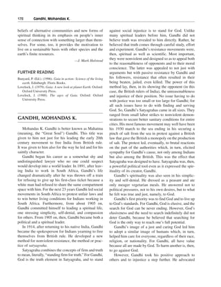 178———Gandhi, Mohandas K.


beliefs of alternative communities and new forms of                against social injustice is to stand for God. Unlike
spiritual thinking in its emphasis on people’s inner               many spiritual leaders before him, Gandhi did not
sense of connection with something larger than them-               believe truth was revealed to him directly. Rather, he
selves. For some, too, it provides the motivation to               believed that truth comes through careful study, effort
live on a sustainable basis with other species and the             and experiment. Gandhi’s resistance movements were,
earth’s finite resources.                                          then, spiritual as well as scientific. Most important,
                                          —J. Mark Halstead
                                                                   they were nonviolent and designed so as to appeal both
                                                                   to the reasonableness of opponents and to their moral
                                                                   conscience. The latter was appealed to not just with
FURTHER READING                                                    arguments but with passive resistance by Gandhi and
Bunyard, P. (Ed.). (1996). Gaia in action: Science of the living   his followers, resistance that often resulted in their
   earth. Edinburgh: Floris Books.                                 being beaten, jailed, even killed. The power of this
Lovelock, J. (1979). Gaia: A new look at planet Earth. Oxford:     method lay, then, in its showing the opponent (in this
   Oxford University Press.                                        case, the British rulers of India), the unreasonableness
Lovelock, J. (1988). The ages of Gaia. Oxford: Oxford              and injustice of their position. No issue having to do
   University Press.                                               with justice was too small or too large for Gandhi; for
                                                                   all such issues have to do with finding and serving
                                                                   God. So, Gandhi’s Satyagrahas came in all sizes. They
                                                                   ranged from small labor strikes to nonviolent demon-
GANDHI, MOHANDAS K.                                                strations to secure better sanitary conditions for entire
                                                                   cities. His most famous movement may well have been
   Mohandas K. Gandhi is better known as Mahatma                   his 1930 march to the sea ending in his securing a
(meaning, the “Great Soul”) Gandhi. This title was                 pinch of salt from the sea in protest against a British
given to him not just for his leading the early 20th               law that gave the British a monopoly on the production
century movement to free India from British rule.                  of salt. The protest led, eventually, to brutal reactions
It was given to him also for the way he led and for his            on the part of the authorities which, in turn, elicited
saintly character.                                                 sympathy for Gandhi’s cause, not only among Indians
   Gandhi began his career as a somewhat shy and                   but also among the British. This was the effect that
undistinguished lawyer who no one could suspect                    Satyagraha was designed to have. Satyagraha was, then,
would develop into a world leader. In 1891, after leav-            a powerful political tool even as it expressed the spir-
ing India to work in South Africa, Gandhi’s life                   ituality of its creator, Gandhi.
changed dramatically after he was thrown off a train                   Gandhi’s spirituality was also seen in his simplic-
for refusing to give up his first-class ticket because a           ity and self-denial. He dressed as a peasant and ate
white man had refused to share the same compartment                only meager vegetarian meals. He answered not to
space with him. For the next 23 years Gandhi led social            political pressures, not to his own desires, but to what
movements in South Africa to protest unfair laws and               he felt was true and just, namely, to God.
to win better living conditions for Indians working in                 Gandhi’s first priority was to find God and to live up
South Africa. Furthermore, from about 1905 on,                     to God’s standards. For Gandhi, God is elusive, and the
Gandhi committed himself to leading a spiritual life,              search for God can be never ending. However, God’s
one stressing simplicity, self-denial, and compassion              elusiveness and the need to search indefinitely did not
for others. From 1905 on, then, Gandhi became both a               deter Gandhi, because he believed that searching for
political and a spiritual leader.                                  God is the only way to reach one’s full potential.
   In 1914, after returning to his native India, Gandhi                Gandhi’s image of a just and caring God led him
became the spokesperson for Indians yearning to free               to adopt a similar image of humans which, in turn,
themselves from British rule. He developed a new                   helped him care for everyone, regardless of their race,
method for nonviolent resistance, the method or prac-              religion, or nationality. For Gandhi, all have value
tice of satyagraha.                                                because all are made by God. To harm another is, then,
   Satyagraha combines the concepts of firm and truth              to go against God.
to mean, literally, “standing firm for truth.” For Gandhi,             However, Gandhi took his positive approach to
God is the truth element in Satyagraha, and to stand               others and to injustice a step further. He advocated
 