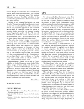 180———God


Gnostic thought and reflects the classic Gnostic view
that the physical world was inherently evil while the           GOD
spiritual one was inherently good. This dualistic
philosophy was most forcefully articulated by the                   To write about God is, of course, to write about
second century poet Valentinus, the most influential of         what others have felt, thought, and said about God. In
the Gnostic teachers.                                           the end, God is a symbol pointing to that which cannot
   Perhaps the best known of the Gnostic texts is the           be contained in words. God is transcendence, power,
Gospel of Thomas, purported to be a collection of Jesus’        and mystery that, from the beginning, humans have felt
sayings. This book, thought to be as old as or even older       but never been able to define simply and for all time.
than the four gospels that appear in the New Testament,             However, the history of how humans have strug-
presents Jesus as a spiritual teacher who, instead of           gled to define God has far more meaning than might
preaching God’s superiority over humans, preached               be suggested when focusing only on the impossibility
humans’ capacity for equality with God. “He who will            of defining God. This history has revealed that the
drink from my mouth will become as I am,” reads one             struggle to define God has been nothing less than the
quote attributed to Jesus. “I myself shall become he, and       struggle to define who we are as humans, both as indi-
the things that are hidden will be revealed to him.”            viduals and as communities. In tracing the history
   The notion that ordinary people were somehow                 of how God has been defined we are, then, tracing
themselves divine—or at least, with the enlightenment           no less than our evolving identities.
offered by Jesus, could become so—outraged ortho-                   There is in this history so much variation as to, at
dox Christian leaders, who countered with frequent,             first, make the task of recounting the history impossi-
angry polemics charging the Gnostics with blas-                 bly complex. However, if we step back from the details,
phemy. Scholars believe that the Orthodox Church                we start to see patterns that allow for basic distinc-
was so consumed by its struggle against the Gnostics            tions, which, in turn, allow for an organization that
that its very structure and doctrines were affected             helps to understand the nature of the struggle to define
by it. They point, for example, to New Testament texts          God. There are, it seems, three major distinctions to
such as Saint Paul’s supposed letters to Timothy,               consider: that between gods and God, that between
which were actually written by orthodox leaders in              a personal and utterly transcendent God, and that
Paul’s name to discredit Gnostic ideas.                         between a transcendent and immanent God. We shall
   Other well-known Gnostic texts include the Gospel            consider each of these distinctions in turn.
of Philip, the Book of James, the Secret Book of John,              The idea of there being one God may well have
and the Gospel of Truth. All the texts discovered in            been common from the beginning, but the more preva-
Egypt have been translated from Coptic, and the entire          lent idea seems to have been that there are many gods.
collection of writings, known collectively as the Nag           Indeed, even in early biblical times, many Jews under-
Hammadi Library, is now widely available. Though the            stood their Yahweh to coexist with lesser gods.
Gnostic movement was effectively dead by the fifth                  The gods have usually been tied to functions
century, the discovery of the ancient texts has rekindled       and localities. In being tied to functions, humans must
contemporary interest in Gnosticism and prompted new            have felt more connected to the different powers that
debates about the origins of Christianity.                      they depended upon: the god of the sky where rain
                                          —Melanie Wilson
                                                                comes from, the god of the earth out of which crops
                                                                grow, and so forth. Gods with specific functions, then,
See also Dead Sea Scrolls                                       provide a more manageable way to carry on trans-
                                                                actions designed to influence—for example, sacrifices
                                                                and petitionary prayers—than does one, single tran-
FURTHER READING                                                 scendent but distant and mysterious God.
                                                                    The fact that gods were often tied to regions
Meyer, M. (1986). The secret teachings of Jesus: Four Gnostic
                                                                or specific localities also served a useful purpose.
   Gospels. New York: Vintage.
Pagels, E. (1979). The Gnostic Gospels. New York: Random        Having one’s own, local gods provides added security
   House.                                                       and can ensure a tolerance for others’ faith that is
Robinson, J. (1990). The Nag Hammadi library. New York:         often undermined when there is faith in one, overar-
   HarperCollins.                                               ching, and jealous God. For example, the plurality of
 