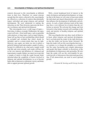 xxiv———Encyclopedia of Religious and Spiritual Development


contexts discussed in this encyclopedia at different             With a recent heightened level of interest in the
times in their lives. Therefore, we cannot reiterate          study of religious and spiritual development, we imag-
enough that the entries collected in this encyclopedia        ine that in the future we will come to learn more about
are offered as a collection of contexts that potentially      the individual and shared characteristics and contexts
impact individual and group religious and spiritual           that influence the development of spirituality and reli-
development. We were intentional in making the                giosity. As such, a future reference work on this topic
selections we did. Their diversity represents the diver-      may have a very different list of entries than the col-
sity in religious and spiritual development.                  lection we present. We welcome this change and look
    This encyclopedia covers a wide range of topics—          forward to what further research will contribute to the
from ideas, to places, to people. Furthermore, the topics     study and practice of healthy religious and spiritual
come in all sizes—from small topics, such as particular       development.
cultic practices, to large topics, such as major religions.      This encyclopedia does not, then, teach all there is
Some will say that we have included that which should         to know about religious and spiritual development,
be excluded and excluded that which should be                 but it can help point the reader in the right directions,
included—and to a certain extent, they may be right.          so that the reader can become better informed. We
However, once again, our intent was not to achieve a          hope the reader will use this encyclopedia that way—
perfectly balanced and representative sample of entries,      as a pointer, or, to change the metaphor, as a window
because it is difficult to say what such a sample would       into the many fascinating and complex phenomena
look like and, most certainly, each reader will have his      and people that figure centrally in discussions of the
or her own interests and definition of a balanced and         development of religiousness and spirituality. We also
representative sample. Rather, our intent was to provide      hope the reader will use this encyclopedia for per-
a sample of entries to help the reader become better          sonal growth, to help answer those personal questions
informed about the complexity of factors involved in          that, if left unanswered, can stunt or arrest spiritual
religious and spiritual development, so as to become          growth.
better able to function in a pluralistic society and better
able to support personal spiritual growth.                              —Elizabeth M. Dowling and W. George Scarlett
 