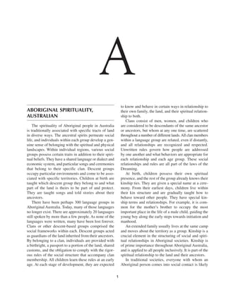 A
                                                                to know and behave in certain ways in relationship to
ABORIGINAL SPIRITUALITY,                                        their own family, the land, and their spiritual relation-
AUSTRALIAN                                                      ship to both.
                                                                   Clans consist of men, women, and children who
    The spirituality of Aboriginal people in Australia          are considered to be descendants of the same ancestor
is traditionally associated with specific tracts of land        or ancestors, but whom at any one time, are scattered
in diverse ways. The ancestral spirits permeate social          throughout a number of different lands. All clan members
life, and individuals within each group develop a gen-          within a language group are related, even if distantly,
uine sense of belonging with the spiritual and physical         and all relationships are recognized and respected.
landscapes. Within individual regions, various social           Unwritten rules govern how people are addressed
groups possess certain traits in addition to their spiri-       by one another and what behaviors are appropriate for
tual beliefs. They have a shared language or dialect and        each relationship and each age group. These social
economic system, and particular songs and ceremonies            relationships and rules are all part of the laws of the
that belong to their specific clan. Descent groups              Dreaming.
occupy particular environments and come to be asso-                At birth, children possess their own spiritual
ciated with specific territories. Children at birth are         presence, and the rest of the group already knows their
taught which descent group they belong to and what              kinship ties. They are given a special name at a cere-
part of the land is theirs to be part of and protect.           mony. From their earliest days, children live within
They are taught songs and told stories about their              their kin structure and are gradually taught how to
ancestors.                                                      behave toward other people. They have special kin-
    There have been perhaps 300 language groups in              ship terms and relationships. For example, it is com-
Aboriginal Australia. Today, many of those languages            mon for the mother’s brother to occupy the most
no longer exist. There are approximately 20 languages           important place in the life of a male child, guiding the
still spoken by more than a few people. As none of the          young boy along the early steps towards initiation and
languages were written, many have been lost forever.            manhood.
Clans or other descent-based groups comprised the                  An extended family usually lives at the same camp
social frameworks within each. Descent groups acted             and moves about the territory as a group. Kinship is a
as guardians of the land inherited from their ancestors.        crucial element in the structuring of social and spiri-
By belonging to a clan, individuals are provided with           tual relationships in Aboriginal societies. Kinship is
a birthright, a passport to a portion of the land, shared       of prime importance throughout Aboriginal Australia,
customs, and the obligation to comply with the rigor-           and is applied to all people inclusively. It is part of the
ous rules of the social structure that accompany clan           spiritual relationship to the land and their ancestors.
membership. All children learn these rules at an early             In traditional societies, everyone with whom an
age. At each stage of development, they are expected            Aboriginal person comes into social contact is likely

                                                            1
 