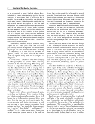 2———Aboriginal Spirituality, Australian


to be recognized as some kind of relative. Every             being. Each region would be influenced by several
individual is connected to everyone else by descent,         powerful figures and those Ancestral Beings would
marriage, or some other form of affiliation. To an           then continue to support and resource the communities
outsider, the network of relationships and obligations       living within that area. When their work was done, the
might seem complex. Nobody remains outside the kin-          Ancestral Beings sank into the earth or returned to the
ship system, and all are required to carry out their         sky, ready to be called upon by prescribed ritual.
obligations and responsibilities toward others and the           Australian Aboriginals understand that they act as
land. No one is forgotten. If children are left orphaned     custodians of the land, and are therefore responsible
or adults widowed, they are incorporated into the kin-       for protecting the world of the spirit beings that cre-
ship system. This in turn connects all to a spiritual        ated the land and still live in mountains, waterholes,
life. In its simplest form, the notion of kin is based on    trees, rocks, and sky. The Ancestral Beings are hon-
the idea that a man calls his brother’s children son and     ored and called to protect the land by prescribed
daughter. In turn, they address him as father as they do     rituals of the elders. The places on the earth where
their biological father. A man’s sister’s children are       Ancestral Beings brought forth life are still known as
considered son and daughter.                                 sacred sites.
    Traditionally, spiritual beliefs permeate every              The all-pervasive powers of the Ancestral Beings
aspect of life. The spirit helps the individual              of the Dreaming are present in the land and natural
pass through a series of important life events or rites      species, and reside within individuals. Particular groups,
of passage. The laws are laid down in the Dreaming.          tribes, or clans fulfill their responsibilities, working
The Dreaming is a term used to describe the                  within a highly complex structure that incorporates
spiritual, natural, and moral order of the cosmos.           spiritual belief, sacred law, ceremonies, kinship, and
Each life segment brings with it a set of rights and         places in a particular area with which they have been
obligations.                                                 associated for many thousands of years. It is associ-
    Children spend a lot of their time in the company        ated with their day-to-day survival in provision of
of other youngsters and various adults, especially           food and medicines, ritual songs, objects, and graphic
members of the extended family. They enjoy great             designs.
freedom as long as their actions do not harm anyone              One of the best-known sacred sites in Australia is
and they obey instructions such as staying clear of          Uluru (Ayers Rock), on the land of the Pitjantjatjara
dangerous and sacred places. Proper respect to elders        people, which is of particular significance to the Mala
and family is to be shown at all times. Many of the          (Wallaby) and Kunia (Carpet Snake) clans. There
proper ways of behaving are conveyed to children             are many other sacred sites throughout Australia. In
through stories and songs around the campfire. These         simple terms, sacred sites are like churches. Each site
stories vary from region to region and are passed on         has particular meaning and significance and special
orally. The stories have several levels. The first stories   ceremonies and ways of behaving associated with
were for children and all community members. The             it. Often their location and significance are closely
same story may vary in information for different ages        guarded secrets and cannot be shared with outsiders.
and contain sacred information. Art and drawings are         It is not proper to discuss sacred sites with everyone,
also used to convey spiritual information linking            as some sites are only to be shared by men and some
always to the land.                                          sites are only for women. Men’s and women’s busi-
    Creation stories follow a general pattern, all related   ness are scrupulously segregated, but of equal power
to the land and landscape. Before creation, the land         and importance in traditional societies.
now called Australia was a barren place, devoid of all           Land represents the mainspring of the psyche and
human life. In the Dreamtime, Ancestral Beings came          well-being of the people who inhabit a certain terri-
down from the stars and rose from the earth. They            tory. Communities and individuals are still directly
moved across the land, singing into existence an intri-      responsible for the protection of the land under their
cate network of rivers, deserts, mountains, forest,          guardianship. This responsibility or custodianship
animals, and birds. They stretched to the sun announc-       forms the basis of much of the conflict that continues
ing; “I am Ant!” “I am Snake!” “I am Kangaroo!” “I           to exist between Aborigines and those who operate in
am Emu!” As they called out the names they created           a way that abuses the sacred obligations placed on
sacred songs that brought aspects of the land into           those who inhabit the land. Land can never be sold or
 