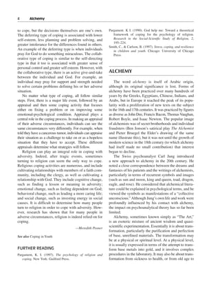 4———Alchemy


to cope, but the decisions themselves are one’s own.         Pargament. K I. (1990). God help me: Toward a theoretical
The deferring type of coping is associated with lower           framework of coping for the psychology of religion.
self-esteem, less planning and problem solving, and             Research in the Social-Scientfic Study of Religion, 2,
                                                                195–224.
greater intolerance for the differences found in others.
                                                             Smith, C., & Carlson, B. (1997). Stress, coping, and resilience
An example of the deferring type is when individuals            in children and youth. Chicago: University of Chicago
pray for God to do something miraculous. The collab-            Press.
orative type of coping is similar to the self-directing
type in that it too is associated with greater sense of
personal control and greater self esteem. However, with
the collaborative type, there is an active give-and-take     ALCHEMY
between the individual and God. For example, an
individual may pray for support and strength needed              The word alchemy is itself of Arabic origin,
to solve certain problems defining his or her adverse        although its original significance is lost. Forms of
situation.                                                   alchemy have been practiced over many hundreds of
    No matter what type of coping, all follow similar        years by the Greeks, Egyptians, Chinese, Indians, and
steps. First, there is a major life event, followed by an    Arabs, but in Europe it reached the peak of its popu-
appraisal and then some coping activity that focuses         larity with a proliferation of new texts on the subject
either on fixing a problem or on improving some              in the 16th and 17th centuries. It was practiced by figures
emotional-psychological condition. Appraisal plays a         as diverse as John Dee, Francis Bacon, Thomas Vaughan,
central role in the coping process. In making an appraisal   Robert Boyle, and Isaac Newton. The popular image
of their adverse circumstances, individuals can see the      of alchemists was of secret brotherhoods and individual
same circumstances very differently. For example, when       fraudsters (Ben Jonson’s satirical play The Alchemist
told they have a cancerous tumor, individuals can appraise   and Pieter Bruegel the Elder’s drawing of the same
their situation as a challenge to take on or as a hopeless   name illustrate this), but it was not until the growth of
situation that they have to accept. These different          modern science in the 18th century (to which alchemy
appraisals determine what strategies will follow.            had itself made no small contribution) that interest
    Religion can play an integral role in coping with        began to decline.
adversity. Indeed, after tragic events, sometimes                The Swiss psychoanalyst Carl Jung introduced
turning to religion can seem the only way to cope.           a new approach to alchemy in the 20th century. He
Religious coping activities are numerous, and include        noted a close correspondence between the dreams and
cultivating relationships with members of a faith com-       fantasies of his patients and the writings of alchemists,
munity, including the clergy, as well as cultivating a       particularly in terms of recurrent symbols and images
relationship with God. They include cognitive change,        (such as sun and moon, king and queen, toad, dragon,
such as finding a lesson or meaning in adversity;            eagle, and rose). He considered that alchemical litera-
emotional change, such as feeling dependent on God;          ture could be explained in psychological terms, and he
behavioral change, such as leading a more caring life;       viewed the symbols as manifestations of a “collective
and social change, such as investing energy in social        unconscious.” Although Jung’s own life and work were
causes. It is difficult to determine how many people         profoundly influenced by his contact with alchemy,
turn to religion in order to cope with adversity. How-       the impact on psychoanalytical theory has so far been
ever, research has shown that for many people in             limited.
adverse circumstances, religion is indeed relied on for          Alchemy, sometimes known simply as “The Art,”
coping.                                                      is an esoteric mixture of ancient wisdom and quasi-
                                       —Meredith Posner
                                                             scientific experimentation. Essentially it is about trans-
                                                             formation, particularly the purification and perfection
See also Coping in Youth                                     of base, unrefined materials. The transformation may
                                                             be at a physical or spiritual level. At a physical level,
                                                             it is usually expressed in terms of the attempt to trans-
FURTHER READING                                              form base metals into gold, and it involves complex
Pargament, K. I. (1997). The psychology of religion and      procedures in the laboratory. It may also be about trans-
   coping. New York: Guilford Press.                         formation from sickness to health, or from old age to
 