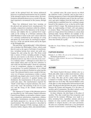 Altars———5


youth. At the spiritual level, the various alchemical          In a spiritual sense, the prima materia on which
processes in spiritual transformation may be symbolic       the alchemist works is himself, and (at least from a
of the attempt to perfect base human nature; the trans-     Christian perspective) Christ is the perfect Philosopher’s
formation and purification occur as a result of the spir-   Stone. When the alchemist seeks to free the soul (mer-
itual experiences encountered on the journey through        cury) and spirit (sulphur) from the body (salt) and to
life.                                                       reunite them in a purified form, he is seeking to purge
    Many key alchemical terms have meaning on               himself of the impurity of sin, so that he can be made
the physical and spiritual levels simultaneously. For       again in Christ’s image. The alchemical process thus
example, conjunction (sometimes called the alchemi-         helps an understanding of God’s will and purpose
cal marriage) refers in the laboratory to the fusing of     in creation. Many 17th-century Christian writers and
mercury and sulphur, but at a spiritual level (espe-        poets use images drawn from alchemy to convey deep
cially in the writing of a Christian alchemist like         spiritual truths. George Herbert, for example, in his
Jakob Boehme) it refers to the soul’s union with God;       poem “The Elixir,” claims to have found in the princi-
it is variously symbolized by the marriage of a king        ple of doing every action as if for God “the famous
and queen, by sexual union, by astrological conjunc-        stone that turneth all to gold.”
tion (e.g., of the sun and the moon) and by the figure                                               —J. Mark Halstead
of the hermaphrodite.
    The goal of the “sacred philosophy” of the alchemists   See also Art, Visual; Herbert, George; Jung, Carl and Post-
was to produce the Philosopher’s Stone, which could            Jungians
then be used as the agent of all kinds of transforma-
tion, including turning base metals into gold, pro-
longing life, and curing the sick. The Stone could          FURTHER READING
take a variety of forms, including powder or liquid,        Burland, C. A. (1967). The arts of the alchemists. London:
and was also known as the Elixir or Tincture. The              Weidenfeld and Nicolson.
alchemical process was thus to turn the prima mate-         Gilchrist, C. (1984). Alchemy: the great work. Wellingborough:
                                                               Aquarian Press.
ria (“ordinary matter”—although of course there was
much debate about what was the best substance to
start with) into the Philosopher’s Stone by separating
it into its components, purging its impurities, and
reconstituting it in perfect proportion in its refined      ALTARS
form. There was no precise formula for achieving this
result. The alchemist had to create a model of the uni-         The Oxford English Dictionary defines altar as a
verse (or of human consciousness) within a sealed,          block, pile, table, stand, or other raised structure, with a
preferably egg-shaped, glass vessel or flask. Through       plain top, on which to place or sacrifice offerings
a complicated succession of gradual heating and             to a deity. The altar can be a place where incense
distillation, the transformation of the prima materia       is burned in worship. Nearly all world religions and
could take place. The transformation required the           faiths have use of an altar. The classical Hebrew sense
“death” of the body or original substance, the ascen-       of the altar is as the meeting place between heaven and
sion of the “soul,” the reuniting of the two in a new       earth. The physical altar becomes the place of meeting
way and the fixing of the volatile elements thus            between the Creator and humanity. It is the place of
generated.                                                  sacrifice and of communion. The altar is always a very
    The sequence of 12 stages of the laboratory process     special place of devotion and deepest respect.
are described by the 15th-century English alchemist,            In many religions, the altar began as the place of
Canon George Ripley, as calcination, solution, separa-      sacrifice. This altar would have been temporary and
tion, conjunction, putrefaction, congelation, cibation,     erected for the moment. Offerings were made to a
sublimation, fermentation, exaltation, multiplication,      deity, including fruits, vegetables, animals, and even
and finally projection (i.e., the use of the Stone for      humans (in some societies and times). Once a faith
transformation). The whole operation is described in        tradition or religion became a bit more permanent,
the symbolic language of birth, marriage, death, res-       the altar was eventually turned into a very permanent
urrection, battles, dragons, birds, and celestial bodies.   structure located inside a sacred building, temple, or
 