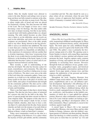 6———Angelou, Maya


church. Only the ritually trained were allowed to             is nourished and fed. The altar should be seen as a
come to the altar. Barriers and railings were set up to       place where all are welcomed, where the poor find
keep out those not fully trained to minister at the altar.    justice, victims of oppression find freedom, and the
    Christianity sees the altar on many levels. The altar     whole of humanity is reunited with its Creator.
is where simple gifts of bread and wine are placed                                               —Rev. David M. O’Leary
for Eucharistic worship. The altar becomes the table
of the Lord. The Last Supper of Jesus sees a meal             See also Christianity; Churches; Eucharist; Judaism; Sacrifice
becoming a time for theology. The altar and/or table
now takes on deeper meaning. Just like in any family,
a special meal with family gathered takes on a deeper
meaning. The table indeed becomes an altar. Great             ANGELOU, MAYA
care is taken to set the table/altar, special vessels are
used on the table/altar, and stories are shared (sacred          I Know Why the Caged Bird Sings (1969) is a pow-
scriptures are proclaimed). Once at the table, people         erful, inspirational childhood autobiography by Maya
tend to stay there. Being allowed at the big persons’         Angelou, the well-known literary, artistic, and spiritual
table is seen as an initiation into adulthood. The meal       figure. The book spans her early childhood through
is more than just a sharing of food. Even though one          adolescence, most of it spent in the South in the 1930s
may take great pride in a beautifully set table/altar, it     and 1940s. The author’s voice is primarily the first-
is the experience of communion with one another that          person vantage point of a child. The opening scene is
is of prime importance. After Jesus’ resurrection from        Easter Sunday in church, with young Maya squirming
the dead, it was at table that he revealed himself to his     in the children’s section; spiritual and religious issues
followers, in the breaking of the bread. Again, it is the     permeate the book. Angelou captures many common
table/altar that becomes a place of action and of con-        paradoxes of living, and explores the role of faith and
vergence between believers and the deity.                     spirituality in reconciling these tensions. Pervasive
    More recently, a split in understanding of the            through the book are influences of race, gender, socio-
altar has developed. The altar has become a place for         economic status, geographical region, and historical
meals, remembrance, and community. The older idea             era. This autobiography contextualizes spiritual devel-
of altar as the place of sacrifice is fading away in some     opment. Every page speaks a human voice, and thus
circles of believers. The altar is now seen as the table      captures the authenticity of the personal and institu-
of the Lord where the community gathers. Some com-            tional in a child’s spirituality.
munities try to hold on to the multiple ideas of altar.          Throughout the book, Angelou illustrates how
Some would see the altar as the place of sacrifice, the       children’s many social contexts—family, church, school,
Lord’s Table, and a place of nourishment and strength         peers, neighborhood, and so on—all influence spiri-
for the community gathered. The altar can be a table          tual development. Spirituality’s life-affirming role in
of joy, a place of communion and peace, and a source          the African-American community is made particu-
of unity and friendship.                                      larly evident in Maya’s childhood during which she
    There is one final aspect of altar that is slowly being   lived in a small, segregated town in Arkansas. The val-
forgotten. The altar has also been a place of memorial        ues, worldviews, and disciplines in the faithful com-
for a person who died for the faith or the deity. The         munities of which she is a part uphold her spiritual
graves of special people had altars erected on them in        journey. However, other communities (such as Maya’s
some religious faiths. The purpose of this altar was to       time in St. Louis with her mother) are lacking in spir-
be a memorial of the martyr’s death. In fact, in most         itual grounding, and Maya’s development suffers. In
Roman Catholic churches, altars have to have a relic          both communities, Maya’s spirituality is crucial in her
(an object of a saint) placed into the altar. Some ancient    resilience against tough odds.
churches are built over the remains of an early believer         A crucial figure in Maya’s life is her maternal
(e.g., the central church of Roman Catholicism, the           grandmother, Momma, who raises Maya and her older
Vatican in Rome, is built on Saint Peter’s remains).          brother in Stamps, Arkansas, after the children’s neg-
    Today, most communities would see the altar as a          ligent parents in California sent them packing. Momma
place of gathering of the believers. It is a place where      shares her theology in verbal assertions, such as God
the mystery of God’s gift unfolds, and the community          “never gives us more than we can bear” (p. 132) and
 