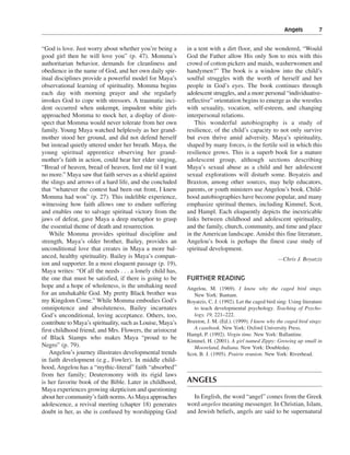 Angels———7


“God is love. Just worry about whether you’re being a       in a tent with a dirt floor, and she wondered, “Would
good girl then he will love you” (p. 47). Momma’s           God the Father allow His only Son to mix with this
authoritarian behavior, demands for cleanliness and         crowd of cotton pickers and maids, washerwomen and
obedience in the name of God, and her own daily spir-       handymen?” The book is a window into the child’s
itual disciplines provide a powerful model for Maya’s       soulful struggles with the worth of herself and her
observational learning of spirituality. Momma begins        people in God’s eyes. The book continues through
each day with morning prayer and she regularly              adolescent struggles, and a more personal “individuative-
invokes God to cope with stressors. A traumatic inci-       reflective” orientation begins to emerge as she wrestles
dent occurred when unkempt, impudent white girls            with sexuality, vocation, self-esteem, and changing
approached Momma to mock her, a display of disre-           interpersonal relations.
spect that Momma would never tolerate from her own              This wonderful autobiography is a study of
family. Young Maya watched helplessly as her grand-         resilience, of the child’s capacity to not only survive
mother stood her ground, and did not defend herself         but even thrive amid adversity. Maya’s spirituality,
but instead quietly uttered under her breath. Maya, the     shaped by many forces, is the fertile soil in which this
young spiritual apprentice observing her grand-             resilience grows. This is a superb book for a mature
mother’s faith in action, could hear her elder singing,     adolescent group, although sections describing
“Bread of heaven, bread of heaven, feed me til I want       Maya’s sexual abuse as a child and her adolescent
no more.” Maya saw that faith serves as a shield against    sexual explorations will disturb some. Boyatzis and
the slings and arrows of a hard life, and she concluded     Braxton, among other sources, may help educators,
that “whatever the contest had been out front, I knew       parents, or youth ministers use Angelou’s book. Child-
Momma had won” (p. 27). This indelible experience,          hood autobiographies have become popular, and many
witnessing how faith allows one to endure suffering         emphasize spiritual themes, including Kimmel, Scot,
and enables one to salvage spiritual victory from the       and Hampl. Each eloquently depicts the inextricable
jaws of defeat, gave Maya a deep metaphor to grasp          links between childhood and adolescent spirituality,
the essential theme of death and resurrection.              and the family, church, community, and time and place
    While Momma provides spiritual discipline and           in the American landscape. Amidst this fine literature,
strength, Maya’s older brother, Bailey, provides an         Angelou’s book is perhaps the finest case study of
unconditional love that creates in Maya a more bal-         spiritual development.
anced, healthy spirituality. Bailey is Maya’s compan-                                                  —Chris J. Boyatzis
ion and supporter. In a most eloquent passage (p. 19),
Maya writes: “Of all the needs . . . a lonely child has,
the one that must be satisfied, if there is going to be     FURTHER READING
hope and a hope of wholeness, is the unshaking need         Angelou, M. (1969). I know why the caged bird sings.
for an unshakable God. My pretty Black brother was             New York: Bantam.
my Kingdom Come.” While Momma embodies God’s                Boyatzis, C. J. (1992). Let the caged bird sing: Using literature
omnipotence and absoluteness, Bailey incarnates                to teach developmental psychology. Teaching of Psycho-
God’s unconditional, loving acceptance. Others, too,           logy, 19, 221–222.
contribute to Maya’s spirituality, such as Louise, Maya’s   Braxton, J. M. (Ed.). (1999). I know why the caged bird sings:
first childhood friend, and Mrs. Flowers, the aristocrat       A casebook. New York: Oxford University Press.
                                                            Hampl, P. (1992). Virgin time. New York: Ballantine.
of Black Stamps who makes Maya “proud to be
                                                            Kimmel, H. (2001). A girl named Zippy: Growing up small in
Negro” (p. 79).                                                Mooreland, Indiana. New York: Doubleday.
    Angelou’s journey illustrates developmental trends      Scot, B. J. (1995). Prairie reunion. New York: Riverhead.
in faith development (e.g., Fowler). In middle child-
hood, Angelou has a “mythic-literal” faith “absorbed”
from her family; Deuteronomy with its rigid laws
is her favorite book of the Bible. Later in childhood,      ANGELS
Maya experiences growing skepticism and questioning
about her community’s faith norms. As Maya approaches         In English, the word “angel” comes from the Greek
adolescence, a revival meeting (chapter 18) generates       word angelos meaning messenger. In Christian, Islam,
doubt in her, as she is confused by worshipping God         and Jewish beliefs, angels are said to be supernatural
 