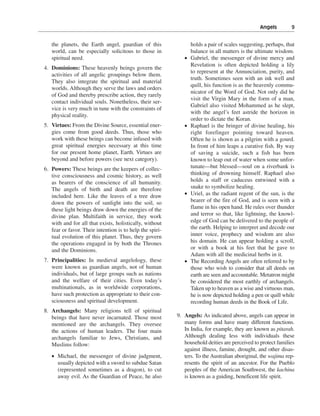 Angels———9


   the planets, the Earth angel, guardian of this                holds a pair of scales suggesting, perhaps, that
   world, can be especially solicitous to those in               balance in all matters is the ultimate wisdom.
   spiritual need.                                           •   Gabriel, the messenger of divine mercy and
                                                                 Revelation is often depicted holding a lily
4. Dominions: These heavenly beings govern the
                                                                 to represent at the Annunciation, purity, and
   activities of all angelic groupings below them.
                                                                 truth. Sometimes seen with an ink well and
   They also integrate the spiritual and material
                                                                 quill, his function is as the heavenly commu-
   worlds. Although they serve the laws and orders
                                                                 nicator of the Word of God. Not only did he
   of God and thereby prescribe action, they rarely
                                                                 visit the Virgin Mary in the form of a man,
   contact individual souls. Nonetheless, their ser-
                                                                 Gabriel also visited Mohammed as he slept,
   vice is very much in tune with the constraints of
                                                                 with the angel’s feet astride the horizon in
   physical reality.
                                                                 order to dictate the Koran.
5. Virtues: From the Divine Source, essential ener-          •   Raphael is the bringer of divine healing, his
   gies come from good deeds. Thus, those who                    right forefinger pointing toward heaven.
   work with these beings can become infused with                Often he is shown as a pilgrim with a gourd.
   great spiritual energies necessary at this time               In front of him leaps a curative fish. By way
   for our present home planet, Earth. Virtues are               of saving a suicide, such a fish has been
   beyond and before powers (see next category).                 known to leap out of water when some unfor-
6. Powers: These beings are the keepers of collec-               tunate—but blessed—soul on a riverbank is
   tive consciousness and cosmic history, as well                thinking of drowning himself. Raphael also
   as bearers of the conscience of all humanity.                 holds a staff or caduceus entwined with a
   The angels of birth and death are therefore                   snake to symbolize healing.
   included here. Like the leaves of a tree draw             •   Uriel, as the radiant regent of the sun, is the
   down the powers of sunlight into the soil, so                 bearer of the fire of God, and is seen with a
   these light beings draw down the energies of the              flame in his open hand. He rules over thunder
   divine plan. Multifaith in service, they work                 and terror so that, like lightning, the knowl-
   with and for all that exists, holistically, without           edge of God can be delivered to the people of
   fear or favor. Their intention is to help the spiri-          the earth. Helping to interpret and decode our
   tual evolution of this planet. Thus, they govern              inner voice, prophecy and wisdom are also
   the operations engaged in by both the Thrones                 his domain. He can appear holding a scroll,
   and the Dominions.                                            or with a book at his feet that he gave to
                                                                 Adam with all the medicinal herbs in it.
7. Principalities: In medieval angelology, these             •   The Recording Angels are often referred to by
   were known as guardian angels, not of human                   those who wish to consider that all deeds on
   individuals, but of large groups such as nations              earth are seen and accountable. Metatron might
   and the welfare of their cities. Even today’s                 be considered the most earthly of archangels.
   multinationals, as in worldwide corporations,                 Taken up to heaven as a wise and virtuous man,
   have such protection as appropriate to their con-             he is now depicted holding a pen or quill while
   sciousness and spiritual development.                         recording human deeds in the Book of Life.
8. Archangels: Many religions tell of spiritual
   beings that have never incarnated. Those most          9. Angels: As indicated above, angels can appear in
   mentioned are the archangels. They oversee                many forms and have many different functions.
   the actions of human leaders. The four main               In India, for example, they are known as pitarah.
   archangels familiar to Jews, Christians, and              Although dealing less with individuals these
   Muslims follow:                                           household deities are perceived to protect families
                                                             against illness, famine, drought, and other disas-
   • Michael, the messenger of divine judgment,              ters. To the Australian aboriginal, the wajima rep-
     usually depicted with a sword to subdue Satan           resents the spirit of an ancestor. For the Pueblo
     (represented sometimes as a dragon), to cut             peoples of the American Southwest, the kachina
     away evil. As the Guardian of Peace, he also            is known as a guiding, beneficent life spirit.
 