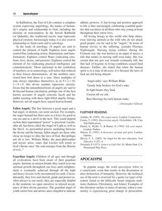 10———Apocalypse


   In Kabbalism, the Tree of Life contains a complete       athletic prowess. A fun-loving and positive approach
system expressing angelology, the nature of human-          to life is thus encouraged, celebrating youthful quali-
ity’s origins and relationship to God, including the        ties that can thrive in all those who stay young at heart
doctrine of reincarnation. In the Jewish Kabbalah           throughout their entire lives.
(or Qabalah), this traditional mystic map represents            All loving beings in this world who help others,
physical creation. Increasingly today, it is also used in   even starving animals in the wild who do not attack
relationship to Tarot cards and to astrology.               good people, can be said to be “angels.” In terms of
   In the study of astrology, 18 angels are said to         human service to the suffering, consider Florence
control the element of Earth. Eighteen more angels          Nightingale. Nursing dying soldiers during the
control Fire (indicating action, illumination, and trans-   Crimean war, she was known as an angel of mercy, a
formation). Eighteen control Water (indicating emo-         title that relates to nursing staff even today. She was
tions, love, desire, and passion). Eighteen control the     certain that not just war wounds eventually kill, but
element of Air (indicating practical intelligence and       that lack of hygiene in living conditions caused fatal
communication). Those interested in the symbolism           diseases. Further, she stated that when the human
of numbers, as in numerology, will notice that reduced      spirit is in a state of dis-ease, it is because the laws of
to their lowest denominators, all the numbers men-          God are not being obeyed.
tioned here boil down to a nine. Since multiples of
nine always reproduce themselves, as in 9 × 2 = 18;               ‘Angel aides’ says William Blake
1 + 8 = 9, this divine number represents eternity.                ‘Gently help Seekers for God’s sake.’
Given that the unnumbered hosts of angels are said to
be beyond human calculation, perhaps one of the best              In light beams they bask
known accounts of angels concerns Jacob and his                   Unseen till we ask.
ladder teeming with these light-filled angelic beings.            Best blessings let each human make.
However, not all angels have stayed heaven bound.
                                                                                                  —Christopher Gilmore
Fallen Angels: The line between a good angel and a
bad angel, or demon, can seem unclear. For example,         FURTHER READING
the angel Samael has been seen as a force for good in
                                                            Ambika, W. (1995). The angel oracle. London: Connections.
one era and as a devil in the next. This could depend       Corten, T. (1992). Discovering angels. Oxfordshire, UK: Caer
on how their supernatural “power” is perceived. Lucifer,       Sidi Publications.
after all, has been called the Angel of Light as well as    Daniel, A., Wyllie, T., & Ramer, A. (1992). Ask your angels.
the Devil. As personified powers mediating between             London: Piatkus.
the divine and the human, fallen angels are those who       Watson, D. (1993). A dictionary of mind and spirit. London:
chose no longer to obey the laws of God. But perhaps           Optima.
not all is lost. William Blake, the poet-philosopher        Harvey, C. L. (2002). An Angel for the new education. Soul
                                                               Educator, 9 (25), 4.
and mystic artist, states that Lucifer will return to
                                                            Twitchell, P. (1977). Letters to Gail (Vol. II). Menlo Park, CA:
God’s throne once “the soul emerges from the illusion          Illuminated Way Press.
of evil...”

Guardian Angels: Children of all ages and through
all civilizations have been aware of their guardian         APOCALYPSE
angels. Intimate as unseen breath, they watch over our
spiritual growth throughout our lives until enlighten-         In popular usage, the word apocalypse refers to
ment is eventually achieved through all the light           a cataclysmic event that results in the devastation or
and heavy lessons to be encountered on earth. Uncon-        utter destruction of humanity. However, the technical
ditionally, they love and cherish, guide and protect us.    use of the term is reserved for a genre (or type) of lit-
Alert always to our needs, they are especially helpful      erature found in the biblically based religious tradi-
in the moments we open ourselves in relaxed accep-          tions (Judaism, Christianity, and Islam). Examples of
tance of their divine presence. The guardian angel of       this literature surface in times of anxiety, when a com-
youth carries bow and arrows and a slingshot to indicate    munity is experiencing great change or persecution.
 