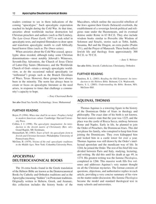 12———Apocrypha/Deuterocanonical Books


readers continue to see in them indications of the                Maccabees, which outline the successful rebellion of
coming “apocalypse.” Such apocalyptic expectation                 the Jews against their Greek (Seleucid) overlords, the
reached its height during the Cold War. At that time,             establishment of a sovereign Jewish political and reli-
anxieties about worldwide nuclear destruction led                 gious state under the Hasmoneans, and its eventual
Christian preachers and authors (such as Hal Lindsey,             demise under Rome in 63 B.C.E. They also include
The Late Great Planet Earth, 1977) to seek relief in              wisdom books similar to Proverbs (the Wisdom of
apocalyptic texts, and inspired filmmakers to draw upon           Solomon and Sirach), stories such as Tobit, Judith,
and transform apocalyptic motifs to craft biblically              Susanna, Bel and the Dragon, an extra psalm (Psalm
based horror films (such as The Omen series).                     151), and the Prayer of Manasseh. These books reflect
   When anxieties about the Cold War ceased, apoca-               Jewish life and theology from approximately 300
lyptic ideas receded, although today some Christian               B.C.E. to 70 C.E.
denominations—most notably Jehovah’s Witnesses,                                                             —Jane S. Webster
Seventh-Day Adventists, the Church of Jesus Christ
of Latter-Day Saints (Mormons), and the Worldwide                 See also Bible, Jewish; Catholicism; Christianity, Orthodox
Church of God—retain a strongly apocalyptic world-
view, as do the occasional radical apocalyptic (or
“millennial”) groups such as the Branch Davidians                 FURTHER READING
of Waco, Texas. However, these groups have always                 Bandstra, B. L. (2003). Reading the Old Testament: An intro-
been in the minority. The norm has always been to                    duction to the Hebrew Bible. Belmont, CA: Wadsworth.
create or focus on apocalyptic literature as the need             Harris, S. L. (2003). Understanding the Bible. Boston, MA:
arises, in response to times that challenge a commu-                 McGraw-Hill.
nity’s capacity to hope.
                                    —Tony Chartrand-Burke

See also Dead Sea Scrolls; Eschatology; Jesus; Muhammad
                                                                  AQUINAS, THOMAS

                                                                     Thomas Aquinas is a towering figure in the history
FURTHER READING                                                   of the Dominican Order of friars in theology and
Boyer, P. (1994). When time shall be no more: Prophecy belief     philosophy. The exact date of his birth is not known,
   in modern American culture. Cambridge: Harvard Univer-         but most sources state that the year was 1225, and the
   sity Press.                                                    place was the castle of Rocca Secca, midway between
Collins, J. J. (1998). The apocalyptic imagination: An intro-     Rome and Naples. Early in life, he planned to join
   duction to the Jewish matrix of Christianity (Rev. ed.).       the Order of Preachers, the Dominican friars. This did
   Grand Rapids, MI: Eerdmans.
Himmelfarb, M. (1983). Tours of hell: An apocalyptic form in
                                                                  not please his family, who conspired to keep him from
   Jewish and Christian literature. Philadelphia: University of   joining the Dominicans. They even kidnapped him
   Pennsylvania Press.                                            and locked him in a castle tower for over a year.
McGinn, B. (1979). Visions of the end: apocalyptic traditions     Thomas Aquinas was still drawn by the Order’s intel-
   in the Middle Ages. New York: Columbia University Press.       lectual apostolate and the mendicant way of life. In
                                                                  1244, he joined the Order. The rest of his brief life was
                                                                  divided between Paris and Italy, studying, lecturing,
                                                                  and writing. He did this until his death at age 49, in
APOCRYPHA/                                                        1274. His greatest writing was the Summa Theologica,
DEUTEROCANONICAL BOOKS                                            completed in 1266. This massive work fills five vol-
                                                                  umes and addresses Aquinas’s very mature thought
    The 16 extra books found in the Greek translation             on all the Christian mysteries. The format consists of
of the Hebrew Bible are known as the Deuterocanonical             questions, objections, and authoritative replies in each
Books by Catholic and Orthodox traditions and as the              article, providing a very concise summary of his view
Apocrypha (meaning “hidden”) in Protestant traditions.            on the matter under discussion. His Summa Theologica
Originally written in Hebrew, Greek, and Aramaic,                 became the model and standard theological text in
this collection includes the history books of the                 many schools and universities.
 