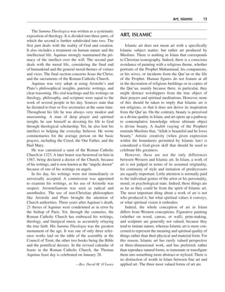 Art, Islamic———13


    The Summa Theologica was written as a systematic
exposition of theology. It is divided into three parts, of   ART, ISLAMIC
which the second is further subdivided into two. The
first part deals with the reality of God and creation.           Islamic art does not mean art with a specifically
It also includes a treatment on human nature and the         Islamic subject matter, but rather art produced by
intellectual life. Aquinas strongly maintained the pri-      Muslims. There is nothing in Islam that corresponds
macy of the intellect over the will. The second part         to Christian iconography. Indeed, there is a conscious
deals with the moral life, considering the final end         avoidance of painting with a religious theme, whether
of humankind and the general moral themes of virtues         portraits of the Prophet Muhammad, his companions,
and vices. The final section concerns Jesus the Christ,      or his wives, or incidents from the Qur’an or the life
and the sacraments of the Roman Catholic Church.             of the Prophet. Human figures do not feature at all
    Aquinas was very adept at using Aristotle’s and          in the decoration of religious buildings or in copies of
Plato’s philosophical insights, patristic writings, and      the Qur’an, mainly because there, in particular, they
clear reasoning. His oral teachings and his writings on      might distract worshippers from the true object of
theology, philosophy, and scripture were equal to the        their prayers and spiritual meditations. However, none
work of several people in his day. Sources state that        of this should be taken to imply that Islamic art is
he dictated to four or five secretaries at the same time.    not religious, or that it does not derive its inspiration
Throughout his life he was always very modest and            from the Qur’an. On the contrary, beauty is perceived
unassuming. A man of deep prayer and spiritual               as a divine quality in Islam, and art opens up a pathway
insight, he saw himself as devoting his life to God          to contemplative knowledge whose ultimate object
through theological scholarship. Yet, he also lent his       is divine beauty. A hadith (saying of the Prophet)
intellect to helping the everyday believer. He wrote         reminds Muslims that, “Allah is beautiful and he loves
commentaries for the average person on the basic             beauty.” Artistic creativity (when given expression
prayers, including the Creed, the Our Father, and the        within the boundaries permitted by Islamic law) is
Hail Mary.                                                   considered a God-given skill that should be used to
    He was canonized a saint of the Roman Catholic           celebrate His greatness.
Church in 1323. A later honor was bestowed on him in             However, these are not the only differences
1567, being declared a doctor of the Church, because         between Western and Islamic art. In Islam, a work of
of his writings, and is now known as the “angelic doctor”    art is not judged in terms of its assumed originality,
because of one of his writings on angels.                    for continuity of style and imitation of predecessors
    In his day, his writings were not immediately or         are equally important. Little attention is normally paid
universally accepted. A commission was appointed             to the individual genius of the artist or his personality,
to examine his writings, as his use of Aristotle was         mood, or psychological state. Indeed, these things are
suspect. Aristotelianism was seen as radical and             as far as they could be from the spirit of Islamic art.
unorthodox. The use of non-Christian philosophers            The most important thing about a work of art is not
like Aristotle and Plato brought the attention of            who produced it, but what spiritual values it conveys,
Church authorities. Three years after Aquinas’s death,       or what spiritual vision it embodies.
21 theses of Aquinas were condemned as in error by               Indeed, the whole conception of art in Islam
the bishop of Paris. Yet, through the centuries, the         differs from Western conceptions. Figurative painting
Roman Catholic Church has embraced his writings,             (whether on wood, canvas, or wall), print-making,
theology, and liturgical music as accurately relaying        and sculpture are generally not valued, because they
the true faith. His Summa Theologia was the greatest         tend to imitate nature, whereas Islamic art is more con-
monument of the age. It was one of only three refer-         cerned to represent the meaning and spiritual quality of
ence works laid on the table of the assembly at the          things rather than their physical and material form. For
Council of Trent, the other two books being the Bible        this reason, Islamic art has rarely valued perspective
and the pontifical decrees. In the revised calendar of       or three-dimensional work, and has preferred, rather
feasts in the Roman Catholic Church, the Thomas              than reproduce natural forms, to transmute or transfigure
Aquinas feast day is celebrated on January 28.               them into something more abstract or stylized. There is
                                                             no distinction of worth in Islam between fine art and
                                —Rev. David M. O’Leary       applied art. The three most valued forms of art are
 