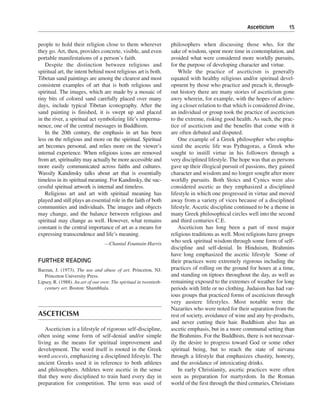 Asceticism———15


people to hold their religion close to them wherever                philosophers when discussing those who, for the
they go. Art, then, provides concrete, visible, and even            sake of wisdom, spent more time in contemplation, and
portable manifestations of a person’s faith.                        avoided what were considered more worldly pursuits,
    Despite the distinction between religious and                   for the purpose of developing character and virtue.
spiritual art, the intent behind most religious art is both.            While the practice of asceticism is generally
Tibetan sand paintings are among the clearest and most              equated with healthy religious and/or spiritual devel-
consistent examples of art that is both religious and               opment by those who practice and preach it, through-
spiritual. The images, which are made by a mosaic of                out history there are many stories of asceticism gone
tiny bits of colored sand carefully placed over many                awry wherein, for example, with the hopes of achiev-
days, include typical Tibetan iconography. After the                ing a closer relation to that which is considered divine,
sand painting is finished, it is swept up and placed                an individual or group took the practice of asceticism
in the river, a spiritual act symbolizing life’s imperma-           to the extreme, risking good health. As such, the prac-
nence, one of the central messages in Buddhism.                     tice of asceticism and the benefits that come with it
    In the 20th century, the emphasis in art has been               are often debated and disputed.
less on the religious and more on the spiritual. Spiritual              One example of a Greek philosopher who empha-
art becomes personal, and relies more on the viewer’s               sized the ascetic life was Pythagoras, a Greek who
internal experience. When religious icons are removed               sought to instill virtue in his followers through a
from art, spirituality may actually be more accessible and          very disciplined lifestyle. The hope was that as persons
more easily communicated across faiths and cultures.                gave up their illogical pursuit of passions, they gained
Wassily Kandinsky talks about art that is essentially               character and wisdom and no longer sought after more
timeless in its spiritual meaning. For Kandinsky, the suc-          worldly pursuits. Both Stoics and Cynics were also
cessful spiritual artwork is internal and timeless.                 considered ascetic as they emphasized a disciplined
    Religious art and art with spiritual meaning has                lifestyle in which one progressed in virtue and moved
played and still plays an essential role in the faith of both       away from a variety of vices because of a disciplined
communities and individuals. The images and objects                 lifestyle. Ascetic discipline continued to be a theme in
may change, and the balance between religious and                   many Greek philosophical circles well into the second
spiritual may change as well. However, what remains                 and third centuries C.E.
constant is the central importance of art as a means for                Asceticism has long been a part of most major
expressing transcendence and life’s meaning.                        religious traditions as well. Most religions have groups
                                  —Chantal Fountain-Harris
                                                                    who seek spiritual wisdom through some form of self-
                                                                    discipline and self-denial. In Hinduism, Brahmins
                                                                    have long emphasized the ascetic lifestyle Some of
FURTHER READING                                                     their practices were extremely rigorous including the
Barzun, J. (1973). The use and abuse of art. Princeton, NJ:         practices of rolling on the ground for hours at a time,
   Princeton University Press.                                      and standing on tiptoes throughout the day, as well as
Lipsey, R. (1988). An art of our own: The spiritual in twentieth-   remaining exposed to the extremes of weather for long
   century art. Boston: Shambhala.                                  periods with little or no clothing. Judaism has had var-
                                                                    ious groups that practiced forms of asceticism through
                                                                    very austere lifestyles. Most notable were the
                                                                    Nazarites who were noted for their separation from the
ASCETICISM                                                          rest of society, avoidance of wine and any by-products,
                                                                    and never cutting their hair. Buddhism also has an
    Asceticism is a lifestyle of rigorous self-discipline,          ascetic emphasis, but in a more communal setting than
often using some form of self-denial and/or simple                  the Brahmins. For the Buddhists, there is not necessar-
living as the means for spiritual improvement and                   ily the desire to progress toward God or some other
development. The word itself is rooted in the Greek                 spiritual being, but to reach the state of nirvana
word ascesis, emphasizing a disciplined lifestyle. The              through a lifestyle that emphasizes chastity, honesty,
ancient Greeks used it in reference to both athletes                and the avoidance of intoxicating drinks.
and philosophers. Athletes were ascetic in the sense                    In early Christianity, ascetic practices were often
that they were disciplined to train hard every day in               seen as preparation for martyrdom. In the Roman
preparation for competition. The term was used of                   world of the first through the third centuries, Christians
 