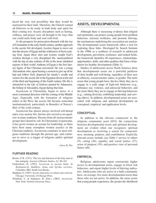 16———Assets, Developmental


faced the very real possibility that they would be
martyred for their faith. Therefore, the Church wanted             ASSETS, DEVELOPMENTAL
all believers to be ready in both body and spirit for
their coming test. Ascetic disciplines such as fasting,               Although there is increasing evidence that religion
celibacy, and prayer were all thought to be ways that              and spirituality can protect young people from problem
one could unite body and soul with God.                            behaviors, increase resilience, and promote thriving,
    As the prospects for persecution dimmed with the rise          the mechanisms underlying this association are unclear.
of Constantine in the early fourth century, another approach       The developmental assets framework offers a tool for
to the ascetic life developed. Ascetics began to move out          exploring these links. Developed by Search Institute
into the deserts of Egypt and the wilderness of Syria seek-        in the 1990s as a synthesis of research in adolescent
ing God. Again these men and women sought God’s                    development, prevention, resilience, and related fields,
wisdom through a very disciplined life, unencumbered               the framework identifies 40 experiences, relationships,
with the day-to-day routines of life in the more inhabited         opportunities, skills, and other qualities that form a foun-
regions of their world. Anthony of Egypt is the first liter-       dation for healthy development (Table 1).
ary figure of this Christian movement. He was a young                 Studies of adolescents across North America show
Alexandrian who, upon hearing a sermon to give up all he           that developmental assets are a powerful predictor
had and follow God, dispersed his family’s wealth and              of their health and well-being, regardless of their race
went to live the ascetic life in the Egyptian desert at the end    or ethnicity, socioeconomic status, or gender. The more
of the third and beginning of the fourth century. His life is      assets that young people have, the less likely they are to
chronicled in the Life of Anthony penned by Athanasius,            engage in a wide range of high-risk behaviors (e.g.,
the bishop of Alexandria, Egypt during that time.                  substance use, violence, and antisocial behavior), and
    Asceticism in Christianity began to move in a                  the more likely they are to engage in thriving behaviors
more communal direction with the coming of the Middle              (e.g., valuing diversity, exhibiting leadership, and serv-
Ages. Especially with the formation of religious                   ing others). In addition, developmental assets are asso-
orders in the West, the ascetic life became somewhat               ciated with religious and spiritual development on
institutionalized, particularly in Benedict of Nursia’s            conceptual, empirical, and application levels.
Rule of the sixth century.
    Asceticism has almost always involved self-denial
and a very austere life, but has also served as an equal-          CONCEPTUAL
izer in many traditions. Persons from all socioeconomic               In addition to the obvious connection to the
groups have heard its call. In Christianity in particular,         religious community asset (#19), the connections
it has given women an avenue for leadership, as there              between developmental assets and spiritual develop-
have been many exemplary women ascetics in the                     ment are evident when one recognizes spiritual
Christian tradition. Asceticism continues in most reli-            development as involving a search for connected-
gious traditions through the present age, and contin-              ness, meaning, purpose, and contribution. Explicitly
ues to serve as a trigger of religious and/or spiritual            relevant assets include (see Table 1 service to others
development.                                                       (9), caring (26), equality and social justice (27),
                                                —Gary R. Poe       sense of purpose (39), and positive view of personal
                                                                   future (40).

FURTHER READING
Brown, P. R. (1971). The rise and function of the holy man in
                                                                   EMPIRICAL
   late antiquity. Journal of Roman Studies, 61, 80–101.              Religious adolescents report consistently higher
Chakroborti, H. (1993). Asceticism in ancient India: In            access to developmental assets, engage in fewer risk
   Brahmanical, Buddhist, Jaina and Ajivika societies.
                                                                   behaviors, and report higher levels of thriving indica-
   Columbia, MO: South Asia Books.
Harpham, G. (1987). Ascetic imperative in culture and criticism.   tors. Adolescents who are active in a faith community
   Chicago: University of Chicago Press.                           have, on average, five more developmental assets than
Wimbush, V., & Valantasis, R. (Eds.). (2002). Asceticism.          those who are not active. In addition, the more assets
   New York: Oxford University Press.                              that young people experience, the greater the likelihood
 
