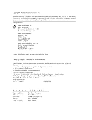 Copyright © 2006 by Sage Publications, Inc.

All rights reserved. No part of this book may be reproduced or utilized in any form or by any means,
electronic or mechanical, including photocopying, recording, or by any information storage and retrieval
system, without permission in writing from the publisher.
For information:
          Sage Publications, Inc.
          2455 Teller Road
          Thousand Oaks, California 91320
          E-mail: order@sagepub.com
          Sage Publications Ltd.
          1 Oliver’s Yard
          55 City Road
          London EC1Y 1SP
          United Kingdom
          Sage Publications India Pvt. Ltd.
          B-42, Panchsheel Enclave
          Post Box 4109
          New Delhi 110 017 India


Printed in the United States of America on acid-free paper


Library of Congress Cataloging-in-Publication data

Encyclopedia of religious and spiritual development / editors, Elizabeth M. Dowling, W. George
Scarlett.
     p. cm. — (Sage program on applied developmental science)
“A SAGE reference publication.”
Includes bibliographical references and index.
ISBN 0-7619-2883-9 (hardcover)
   1. Youth—Religious life—Encyclopedias. 2. Faith development—Encyclopedias.
3. Youth psychology—Encyclopedias. I. Dowling, Elizabeth Meredith.
II. Scarlett, W. George. III. Title. IV. Series.
BV4571.3.E53 2005
200′.83′03—dc22                                   2005012704




06   07   08   09      10   9   8   7   6   5   4   3   2   1
Acquiring Editor:           Jim Brace-Thompson
Editorial Assistant:        Karen Ehrmann
Typesetter:                 C&M Digitals (P) Ltd.
Indexer:                    Teri Greenberg
Cover Designer:             Janet Foulger
 