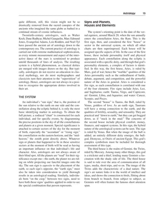 Astrology———19


quite different, still, this vision might not be so           Signs and Planets,
drastically removed from the sacred canopies of the           Houses and Elements
ancients who imagined the same globe as bathed in a
continual stream of cosmic influences.                            The system’s orienting point is the date of the ver-
   Twentieth-century astrologers, such as Walter              nal equinox, around March 20, when the sun annually
Koch, Dane Rudhyar, Michel Gauquelin, Marc Edmund             enters the constellation Aries, the Ram. This is the
Jones, Evangeline Adams, Lois Rodden, and Noel Tyl            first sign, then, and considered the first “house” or
have passed the ancient art of astrology down to the          sector in the universal system, on which all other
contemporary era. The current practice of astrology is        charts are then superimposed. Each house will be
carried out with extreme mathematical sophistication,         assigned specific aspects of life. In the case of the first
as every minute measurement and aspect of the inter-          house, these include personality itself and physical
active dance of the stars is scrutinized to produce           appearance. Each constellation along the ecliptic is
untold thousands of lines of analysis. The resulting          associated with a specific deity, and through that god’s
system is a hybrid phenomenon, as classical deities           personality elements, a complex of factors is identi-
are merged with images drawn on the sky. But typi-            fied. In this way, the first house, Aries, is ruled by
cally, astrologers do not receive an education in clas-       Mars, god of war; hence the “warlike” qualities of the
sical mythology, nor do most mythographers and                Aries personality such as the enthrallment of battle,
classicists turn their attention to the “superstition” of     debate, argument, and competition, and the powerful
astrology. Hence, astrologers are not always in a posi-       nature of the Aries in general. Aries is considered a
tion to recognize the appropriate deities involved in         fire sign, as each constellation is correlated with one
their art.                                                    of the four elements. Fire signs include Aries, Leo,
                                                              and Sagittarius; earth: Taurus, Virgo, and Capricorn;
                                                              air: Gemini, Libra, and Aquarius; and water: Cancer,
THE SYSTEM
                                                              Scorpio, and Pisces.
   An individual’s “sun sign,” that is, the position of           The second “house” is Taurus, the Bull, ruled by
the sun relative to the earth on one side and the con-        Venus, goddess of love. As an earth sign, Taureans
stellation along the ecliptic behind it, is only the most     will have a strong connection to the earth, and the
basic identifying marker in astrology. To obtain the          qualities of fertility, sexuality, and sensuality. They are
full picture, a zodiacal “chart” is constructed for each      practical and “down to earth,” but they can get bogged
individual, and for specific events, by diagramming           down, as if “stuck in the mud.” The concerns of
the precise positions in the sky of all the constellations    the second house include physical comfort, money,
and planets at a given moment. Special significance is        finances, and support systems. In this sign, the hybrid
attached to certain sectors of the sky for the moment         nature of the astrological system can be seen. The sign
of birth, especially the “ascendant” or “rising sign,”        is ruled by Venus. But when the image of the bull is
the constellation on the eastern horizon, and the “mid-       added, an entirely different deity emerges, the bull-
heaven,” the zenith point directly above. Whatever            god, Dionysus, or Osiris of ancient Egypt. This god’s
sign or planets that happened to be in these sensitive        complex symbolism must be included for thorough
sectors at the moment of birth will be read as having         assessment of this type.
an important influence on that individual’s life and              The third house is the realm of Gemini, the Twins,
character. Also, astrologers are not always aware of          ruled by Mercury. Among many other things, this god
their blind spot. All the planets are “read” for their sig-   is a trickster and a thief, lending many Geminis a fas-
nificance except one—the earth, the planet we are rid-        cination with the shady side of life. The third house
ing on while projecting our fanciful images onto the          is said to rule over the area of communication of all
sky. The sun sign is opposite to the placement of the         types, media, short trips, and so on. The image of the
earth, so each sign’s opposite, the “earth sign,” must        Twins adds the characteristic of a dual nature. The
also be taken into consideration to yield thorough            sign’s air nature links it to the world of intellect and
results in an astrological reading. Similarly, individu-      ideas, and shows the connection to birds, flitting about
als born “on the cusp,” between two signs, need to            from branch to branch, from subject to subject, as
have both those signs’ qualities applied in order to see      Geminis will often feature the famous short attention
the special combination that person represents.               span.
 