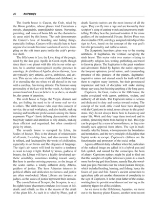 20———Astrology


    The fourth house is Cancer, the Crab, ruled by            death. Scorpio natives are the most intense of all the
the Moon goddess, whose phases lend Cancerians a              signs. They can fly into a rage and are known by their
moody, changeable, unpredictable nature. Nurturing,           scorpion’s sting of cutting words and uncensored truth-
parenting, and issues of home life are the characteris-       telling. Yet they bear the profound wisdom of the crone
tic areas ruled by this house. The crab demonstrates          goddess of the underworld, Hecate. Before Pluto was
the Cancer’s love of hoarding and hiding things,              discovered in 1930, astrology assigned rulership of this
especially feelings. Cancers will typically hate to have      sign to Ares, based on the concept of the war god’s
anyone else invade this inner sanctum of secrets, tram-       forceful personality and ruthless nature.
pling on the soft inner parts inside the crab’s protec-           The Scorpionic heaviness gives way to the soaring
tive shell.                                                   ambitions of Sagittarius, the Centaur, occupying the
    The fifth house is Leo, the Lion, king of the jungle,     ninth house. This sector rules over matters relating to
ruled by the Sun god, Apollo in Greek myth, though            philosophy, religion, law, writing, publishing, and travel
since there is no planet with this title in our solar sys-    to faraway places. The Sagittarius is the great wanderer
tem, he is another unrecognized mythic presence in            and adventurer. Ruled by Jupiter, the native expresses
astrology. As children of Apollo, discus thrower, Leos        the buoyant optimism, jovial nature, and commanding
are typically very athletic, active, ambitious, and dri-      presence of this grandest of the planets. Sagittarius’
ven. This sector rules over children and childhood, as        inquisitive nature and eternal search for truth will lead
if to eternalize the era when we all played in the sun        them to explore many interests, but their pronounced
with a carefree, fun-loving attitude. The famous sunny        impatience and lack of discipline will make starting
personality of the Leo will be the result. As their regal     things very easy, but finishing anything a life-long quest.
connections hint, Leo can believe he or she is, or should         Capricorn, the Goat, resides in the 10th house, the
be, the center of attention.                                  realm associated with career, ambition, society, and
    The sixth house is Virgo, the Virgin, demure and          authority of all kinds. The Capricorn native is serious
shy, yet feeling the need to be of some real service          and dedicated to duty and service toward society. The
to others. The sixth house rules over this concept of         concept of the work ethic could have been designed
service, the actual workplace, and also health, making        with the Capricorn in mind; noses always to the grind-
nursing and healthcare professionals among its classic        stone, they do not always know how to loosen up and
exponents. Virgos’ classic defining characteristic is their   enjoy life. Work and duty keep them insulated and in
busybody nature and attention to tiny details, making         control, protecting them from having to feel. This type
them efficient and organized, but often considered            can be plagued by a sense of unworthiness, as they con-
picky by others.                                              tinually seek approval from others. The sign is tradi-
    The seventh house is occupied by Libra, the               tionally ruled by Saturn, who represents the boundaries
Scales of Justice. This is the domain of relationships        and restrictions, and the very principle of discipline that
of all sorts, friendship, love, and also enemies. Libra       Jupiter seeks to escape. Capricorn’s children are the
is refined, and fascinated by the works of civilization,      functionaries and protectors of the social order.
especially its art forms and the elegance of language.            Again a different deity is hidden when the particulars
The sign’s air nature will lend the native a tendency         of the zodiacal image are added: it is a hybrid goat and
to want to keep it light. Ruled by Venus, goddess of          fish symbol, and named for the cornucopia, the horn
beauty, the Libran will have a highly developed aes-          of plenty. Capricorn natives might be glad to find out
thetic sensibility, sometimes tending toward vanity.          that this complex of mythic references points to a much
But here is another missing presence, as the image of         more fun-loving god than Saturn, namely Pan, the wood-
the scales carries a totally different deity, Athena,         land goat god. Pan rules over the whole pastoral lifestyle,
goddess of justice. The keen Athenian interests in            which included herding, hunting, and fishing; hence the
political affairs and dedication to fairness and justice      fusion of goat and fish. Saturn’s ancient connection to
are often overlooked. Many Librans are lawyers or             agriculture adds yet another dimension of complexity to
judges, as the scales of justice represent their domain.      the sign of Capricorn. It is the great father of the zodiac,
    The constellation of Scorpio, the Scorpion, is next.      working hard to provide nourishment and serving as the
Its eighth house placement correlates it to issues of life,   authority figure for all his children.
death, and rebirth, as this is the season of the death            As we move to the 11th house, Aquarius, we move
of the plant life. As such it is ruled by Pluto, god of       out to the faraway planet Uranus, another more recent
 