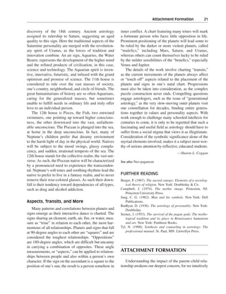 Attachment Formation———21


discovery of the 18th century. Ancient astrology             inner conflict. A chart featuring many trines will mark
assigned its rulership to Saturn, suggesting an aged         a fortunate person who faces little opposition in life.
quality to this sign. Here the traditional aspects of the    Prominent positioning of the planets will lead some to
Saturnine personality are merged with the revolution-        be ruled by the darker or more violent planets, called
ary spirit of Uranus, as the forces of tradition and         “malefics,” including Mars, Saturn, and Uranus,
innovation combine. An air sign, Aquarius, the Water         whereas others can count themselves lucky to be ruled
Bearer, represents the development of the higher mind        by the milder sensibilities of the “benefics,” especially
and the refined products of civilization, in this case,      Venus and Jupiter.
science and technology. The Aquarian spirit is inven-           The details of the work involve charting “transits,”
tive, innovative, futuristic, and infused with the grand     as the current movements of the planets always affect
optimism and promise of science. The 11th house is           or “touch off” aspects related to the placement of the
considered to rule over the vast masses of society,          planets and signs in one’s natal chart. Progressions
one’s country, neighborhood, and circle of friends. The      must also be taken into consideration, as the complex
great humanitarians of history are so often Aquarians,       puzzle construction never ends. Compelling questions
caring for the generalized masses, but sometimes             engage astrologers, such as the issue of “generational
unable to fulfill needs in ordinary life and truly offer     astrology,” as the very slow-moving outer planets visit
love to an individual person.                                one constellation for decades, binding entire genera-
    The 12th house is Pisces, the Fish, two entwined         tions together in values and personality aspects. With
swimmers, one pointing up toward higher conscious-           work enough to challenge many schooled intellects for
ness, the other downward into the vast, unfathom-            centuries to come, it is only to be regretted that such a
able unconscious. The Piscean is plunged into the sea,       fascinating and useful field as astrology should have to
at home in the deep unconscious. In fact, many of            suffer from a social stigma that views it as illegitimate.
Neptune’s children prefer that dreamy environment            Consideration of the symbolic significance alone of the
to the harsh light of day in the physical world. Natives     myriad elements involved, makes it a subject most wor-
will be subject to the mood swings, glassy compla-           thy of serious attention by reflective, educated students.
cency, and sudden, irrational tempests of the sea. The                                              —Sharon L. Coggan
12th house stands for the collective realm, the vast uni-
verse. As such, the Piscean native will be characterized     See also Neo-paganism
by a pronounced need to experience the transcenden-
tal. Neptune’s soft tones and soothing rhythms lead the
native to prefer to live in a fantasy realm, and to never    FURTHER READING
remove their rose-colored glasses. As such their down-       Berger, P. (1967). The sacred canopy: Elements of a sociolog-
fall is their tendency toward dependencies of all types,        ical theory of religion. New York: Doubleday & Co.
such as drug and alcohol addiction.                          Campbell, J. (1974). The mythic image. Princeton, NJ:
                                                                Princeton University Press.
                                                             Jung, C. G. (1962). Man and his symbols. New York: Dell
Aspects, Transits, and More                                     Publications.
                                                             Rudhyar, D. (1936). The astrology of personality. New York:
   Many patterns and correlations between planets and           Doubleday.
signs emerge as their interactive dance is charted. The      Seznec, J. (1953). The survival of the pagan gods: The mytho-
signs sharing an element, earth, air, fire, or water, mea-      logical tradition and its place in Renaissance humanism
sure as “trine” in relation to each other, the most har-        and art. New York: Pantheon Books.
monious of all relationships. Planets and signs that fall    Tyl, N. (1998). Synthesis and counseling in astrology: The
at 90-degree angles to each other are “squares” and are         professional manual. St. Paul, MN: Llewellyn Press.
considered the toughest relationships. “Oppositions”
are 180-degree angles, which are difficult but uncanny
in carrying a combination of opposites. These angle
measurements, or “aspects,” can be applied to relation-      ATTACHMENT FORMATION
ships between people and also within a person’s own
character. If the sign on the ascendant is a square to the      Understanding the impact of the parent–child rela-
position of one’s sun, the result is a person somehow in     tionship awakens our deepest concern, for we intuitively
 