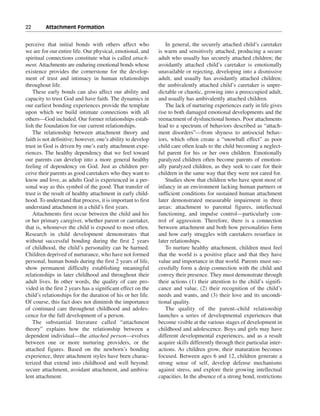 22———Attachment Formation


perceive that initial bonds with others affect who              In general, the securely attached child’s caretaker
we are for our entire life. Our physical, emotional, and     is warm and sensitively attached, producing a secure
spiritual connections constitute what is called attach-      adult who usually has securely attached children; the
ment. Attachments are enduring emotional bonds whose         avoidantly attached child’s caretaker is emotionally
existence provides the cornerstone for the develop-          unavailable or rejecting, developing into a dismissive
ment of trust and intimacy in human relationships            adult, and usually has avoidantly attached children;
throughout life.                                             the ambivalently attached child’s caretaker is unpre-
    These early bonds can also affect our ability and        dictable or chaotic, growing into a preoccupied adult,
capacity to trust God and have faith. The dynamics in        and usually has ambivalently attached children.
our earliest bonding experiences provide the template           The lack of nurturing experiences early in life gives
upon which we build intimate connections with all            rise to both damaged emotional developments and the
others—God included. Our former relationships estab-         reenactment of dysfunctional homes. Poor attachments
lish the foundation for our current relationships.           lead to a spectrum of behaviors described as “attach-
    The relationship between attachment theory and           ment disorders”—from shyness to antisocial behav-
faith is not definitive; however, one’s ability to develop   iors, which often create a “snowball effect” as poor
trust in God is driven by one’s early attachment expe-       child care often leads to the child becoming a neglect-
riences. The healthy dependency that we feel toward          ful parent for his or her own children. Emotionally
our parents can develop into a more general healthy          paralyzed children often become parents of emotion-
feeling of dependency on God. Just as children per-          ally paralyzed children, as they seek to care for their
ceive their parents as good caretakers who they want to      children in the same way that they were not cared for.
know and love, as adults God is experienced in a per-           Studies show that children who have spent most of
sonal way as this symbol of the good. That transfer of       infancy in an environment lacking human partners or
trust is the result of healthy attachment in early child-    sufficient conditions for sustained human attachment
hood. To understand that process, it is important to first   later demonstrated measurable impairment in three
understand attachment in a child’s first years.              areas: attachment to parental figures, intellectual
    Attachments first occur between the child and his        functioning, and impulse control—particularly con-
or her primary caregiver, whether parent or caretaker,       trol of aggression. Therefore, there is a connection
that is, whomever the child is exposed to most often.        between attachment and both how personalities form
Research in child development demonstrates that              and how early struggles with caretakers resurface in
without successful bonding during the first 2 years          later relationships.
of childhood, the child’s personality can be harmed.            To nurture healthy attachment, children must feel
Children deprived of nurturance, who have not formed         that the world is a positive place and that they have
personal, human bonds during the first 2 years of life,      value and importance in that world. Parents must suc-
show permanent difficulty establishing meaningful            cessfully form a deep connection with the child and
relationships in later childhood and throughout their        convey their presence. They must demonstrate through
adult lives. In other words, the quality of care pro-        their actions (1) their attention to the child’s signifi-
vided in the first 2 years has a significant effect on the   cance and value, (2) their recognition of the child’s
child’s relationships for the duration of his or her life.   needs and wants, and (3) their love and its uncondi-
Of course, this fact does not diminish the importance        tional quality.
of continued care throughout childhood and adoles-              The quality of the parent–child relationship
cence for the full development of a person.                  launches a series of developmental experiences that
    The substantial literature called “attachment            become visible at the various stages of development in
theory” explains how the relationship between a              childhood and adolescence. Boys and girls may have
dependent individual—the attached person—evolves             different developmental experiences, and as a result
between one or more nurturing providers, or the              acquire skills differently through their particular inter-
attached figures. Based on the newborn’s bonding             actions. As children grow, their maturation becomes
experience, three attachment styles have been charac-        focused. Between ages 6 and 12, children generate a
terized that extend into childhood and well beyond:          strong sense of self, develop defense mechanisms
secure attachment, avoidant attachment, and ambiva-          against stress, and explore their growing intellectual
lent attachment.                                             capacities. In the absence of a strong bond, restrictions
 
