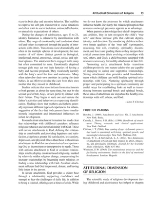 Attitudinal Dimension of Religion———23


occur in both play and attentive behavior. The inability       we do not know the processes by which attachments
to express the self gets transferred to social situations      influence health, inevitably the reduced perception that
and often leads to social isolation, antisocial behavior,      resources outweigh pressures appears as an advantage.
or unrealistic expectations of others.                             When parents acknowledge their child’s importance
    During the changes of adolescence, ages 13 to 21,          and abilities, they in turn recognize the child’s “true
identity formation is enhanced by identification with          self,” and those intrinsic gifts that cultivate dignity,
others. The range of emotionality and confusion about          identity, and direction. By introducing children to their
self and others is expressed through the quality of inter-     own innate qualities of the “true self” (spontaneity,
actions with others. Transitions occur dramatically and        reasoning, free will, creativity, spirituality, discern-
often in the multiple spheres of development; the mat-         ment, and love) and guiding them as they deepen their
uration of self shows distinct growth in biological,           critical connections (their evolving relationships with
intellectual, moral, emotional, sexual, social, and spir-      self, others, and God), a child becomes equipped with
itual spheres. The adolescent feels engaged with many          resources necessary for healthy attachment in later life.
but often committed to none. Emotionally deprived                  Promoting early attachment helps transition
teenage girls may act out their fantasies of having a          children positively into mature adults who are capable
baby and become pregnant. They vicariously identify            of engaging in caring and supportive relationships.
with the baby’s need for love and nurturance. Many             Strong attachment also provides solid foundations
often reinvolve their own mothers in caring for their          upon which children can build healthy spiritual rela-
babies, in an effort to receive the care from their own        tionships with God. Nurturing spirituality through
mother that they missed in childhood.                          prayer and participating in a spiritual community are
    Studies indicate that most infants form attachments        useful ways for establishing links as well as transi-
to both parents at about the same time, but that by the        tioning between parental bonds and spiritual bonds,
second year of life, boys, in fact, prefer to interact with    these links of attachment are important for healthy rela-
their fathers. They begin to seek out and imitate the          tionships with self, others, and God.
father’s activities and behaviors as expressing identifi-                                                 —John T. Chirban
cation. Findings show that mothers and fathers gener-
ally represent different types of experiences for infants,
suggestive of the fact that both parents have simulta-         FURTHER READING
neously independent and interrelated influences on             Bowlby, J. (1969). Attachment and loss: Vol. I, Attachment.
infant development.                                               New York: Basic.
    Research about attachment formation has made clear         Cassidy, J., Shaver, P. R. (Eds.). (1999). Handbook of attach-
that relationships with childhood caretakers influence            ment: Theory, research, and clinical applications.
religious behavior and our relationship with God. Those           New York: Guilford.
with secure attachments to God, defining the relation-         Chirban, J. T. (2004). True coming of age: A dynamic process
                                                                  that leads to emotional well-being, spiritual growth, and
ship as comfortable and providing happiness and satis-
                                                                  meaningful relationships. New York: McGraw-Hill.
faction, experience greater life satisfaction, less anxiety,   Rowatt, W. C., & Kirkpatrick, L. A. (2002). Two dimensions
depression, and physical illness than those with anxious          of attachment to God and their relation to affect, religios-
attachments to God that are characterized as experienc-           ity, and personality constructs. Journal for the Scientific
ing God as inconsistent or unresponsive to needs. Those           Study of Religion, 41(4): 637–665.
with anxious attachment to God or avoidant relation-           Winnicott, D.W. (1965). The maturational processes and the
ships tend to display emotion-based religiosity, marked           facilitating environment: Studies in the field of emotional
by relatively sudden religious change, compensating for           development. London: Hogarth.
insecure relationships by becoming more religious or
finding a new relationship with God. Avoidant attach-
ment sufferers find God impersonal, distant, and having
little intent in the person.
                                                               ATTITUDINAL DIMENSION
    In secure attachment, God provides a secure base           OF RELIGION
through a relationship supporting confidence and
strength to face the challenges of daily life, in addition        The scientific study of religious development dur-
to being a counsel, offering care at times of crisis. While    ing childhood and adolescence has helped to sharpen
 