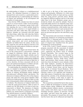 24———Attitudinal Dimension of Religion


the understanding of religion as a multidimensional           is able to get to the heart of the young person’s
concept. The attitudinal dimension of religion has            religion and spirituality. Affiliation is to some extent
emerged from such research as a particularly power-           socially shaped by family of origin and may say little
ful and important key to understanding the influence          about the young person’s personal choice. Beliefs
of religion and spirituality on the development and           are shaped by different traditions and live in the mind
formation of young people.                                    rather than in the heart. Religious groups may be
    Since the late 1920s, attitudes have been of central      divided by beliefs, but united by attitudes. Practices
concern to several streams within social psychology.          (especially public practices) are shaped by many exter-
Although there is no unanimity among social scien-            nal pressures: One young person may attend church in
tists regarding the way in which attitude should be           response to parental pressure, while another may stay
defined, the main consensus is to regard attitudes as         away from church in response to peer group pressure.
concerned with affect rather than with cognition or           Attitudes (an affective response for or against reli-
behavior. Attitudes are concerned with how people             gion) are personal and special to the individual young
feel about things, rather than with what they believe         person).
about things or with what they actually do in relation            The measurement and assessment of attitudes was
to things.                                                    significantly shaped by two pioneering psychologists
    Furthermore, attitudes are understood to be funda-        around 1930, L. L. Thurstone and R. A. Likert. Subse-
mental, deep-seated, and covert predispositions.              quently, others have refined the science, and psychol-
Attitudes are hidden below the surface. In that sense         ogists of religion have benefited from this general
they cannot be seen with the naked eye but have to be         development in social psychology.
inferred from the stable patterns of behaviors and opin-          In the 1970s, Leslie J. Francis initiated a research
ions that they help to shape.                                 program concerned with the assessment of attitude
    Attitudes are often shaped and formed below the           toward Christianity during childhood and adoles-
level of the young person’s consciousness. Attitudes          cence, employing the Francis Scale of Attitude
are shaped by experience, beliefs, and actions. As            Toward Christianity. This research began in the
covert predispositions, once shaped, attitudes may be         United Kingdom, and has since been extended by
quite difficult to reformulate. Unless consciously and        others in Australia, Canada, France, Germany, Hong
critically examined, attitudes shaped during childhood        Kong, Netherlands, Norway, South Africa, United
and adolescence may persist for much of adult life. It        States, and elsewhere. More recently, similar instru-
is wise, therefore, for those concerned with the reli-        ments have been developed to assess attitudes within
gious and spiritual development of children and ado-          other faith traditions, including the Katz-Francis
lescents to take attitude development seriously.              Scale of Attitude Toward Judaism, the Sahin-Francis
    In understanding the attitudinal dimension of reli-       Scale of Attitude Toward Islam, and the Santosh-
gion, it is helpful to distinguish this dimension from        Francis Scale of Attitude Toward Hinduism. These
three other dimensions generally referred to in dis-          instruments enable studies originally conceived in a
cussion of religious development during childhood             Christian context to be replicated and extended in
and adolescence: affiliation, belief, and practice. The       other faith contexts. Cumulatively, these studies have
dimension of religious affiliation refers to the religious    illustrated the centrality of the attitudinal dimensions
group with which the young person identifies either           of religion in shaping a wide range of aspects of
at the level of faith group (say, Hindu or Sikh) or at the    the personal and social development of children and
level of denomination within a faith group (say, Baptist      adolescents.
or Catholic). The dimension of religious belief refers            This research has examined the factors that can pro-
to what the young person believes, either in terms of         mote or inhibit the development of positive attitudes
content (say, life after death), or in terms of style (say,   toward religion during childhood and adolescence,
conservative or liberal). The dimension of religious          including parental religious practice, socioeconomic
practice refers to what the young person does, either         status, contact with church, type of school attended,
publicly (say, attend church or synagogue) or privately       friendship networks, patterns of television viewing,
(say, perform prayers or read the scriptures).                pop culture, and basic factors like gender, age, and
    In comparison with these other three dimensions           personality. This program of research has also exam-
(affiliation, belief, practice), the attitudinal dimension    ined the factors that can be influenced and shaped by
 