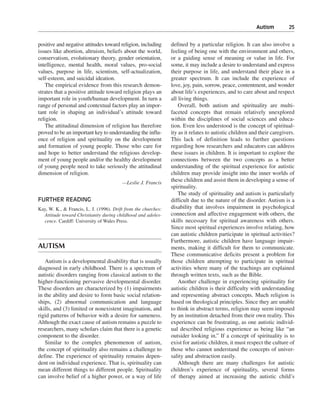 Autism———25


positive and negative attitudes toward religion, including      defined by a particular religion. It can also involve a
issues like abortion, altruism, beliefs about the world,        feeling of being one with the environment and others,
conservatism, evolutionary theory, gender orientation,          or a guiding sense of meaning or value in life. For
intelligence, mental health, moral values, pro-social           some, it may include a desire to understand and express
values, purpose in life, scientism, self-actualization,         their purpose in life, and understand their place in a
self-esteem, and suicidal ideation.                             greater spectrum. It can include the experience of
   The empirical evidence from this research demon-             love, joy, pain, sorrow, peace, contentment, and wonder
strates that a positive attitude toward religion plays an       about life’s experiences, and to care about and respect
important role in youth/human development. In turn a            all living things.
range of personal and contextual factors play an impor-             Overall, both autism and spirituality are multi-
tant role in shaping an individual’s attitude toward            faceted concepts that remain relatively unexplored
religion.                                                       within the disciplines of social sciences and educa-
   The attitudinal dimension of religion has therefore          tion. Even less understood is the concept of spiritual-
proved to be an important key to understanding the influ-       ity as it relates to autistic children and their caregivers.
ence of religion and spirituality on the development            This lack of definition leads to further questions
and formation of young people. Those who care for               regarding how researchers and educators can address
and hope to better understand the religious develop-            these issues in children. It is important to explore the
ment of young people and/or the healthy development             connections between the two concepts as a better
of young people need to take seriously the attitudinal          understanding of the spiritual experience for autistic
dimension of religion.                                          children may provide insight into the inner worlds of
                                         —Leslie J. Francis
                                                                these children and assist them in developing a sense of
                                                                spirituality.
                                                                    The study of spirituality and autism is particularly
FURTHER READING                                                 difficult due to the nature of the disorder. Autism is a
Kay, W. K., & Francis, L. J. (1996). Drift from the churches:   disability that involves impairment in psychological
  Attitude toward Christianity during childhood and adoles-     connection and affective engagement with others, the
  cence. Cardiff: University of Wales Press.                    skills necessary for spiritual awareness with others.
                                                                Since most spiritual experiences involve relating, how
                                                                can autistic children participate in spiritual activities?
                                                                Furthermore, autistic children have language impair-
AUTISM                                                          ments, making it difficult for them to communicate.
                                                                These communicative deficits present a problem for
   Autism is a developmental disability that is usually         those children attempting to participate in spiritual
diagnosed in early childhood. There is a spectrum of            activities where many of the teachings are explained
autistic disorders ranging from classical autism to the         through written texts, such as the Bible.
higher-functioning pervasive developmental disorder.                Another challenge in experiencing spirituality for
These disorders are characterized by (1) impairments            autistic children is their difficulty with understanding
in the ability and desire to form basic social relation-        and representing abstract concepts. Much religion is
ships, (2) abnormal communication and language                  based on theological principles. Since they are unable
skills, and (3) limited or nonexistent imagination, and         to think in abstract terms, religion may seem imposed
rigid patterns of behavior with a desire for sameness.          by an institution detached from their own reality. This
Although the exact cause of autism remains a puzzle to          experience can be frustrating, as one autistic individ-
researchers, many scholars claim that there is a genetic        ual described religious experience as being like “an
component to the disorder.                                      outsider looking in.” If a concept of spirituality is to
   Similar to the complex phenomenon of autism,                 exist for autistic children, it must respect the culture of
the concept of spirituality also remains a challenge to         those who cannot understand the concepts of univer-
define. The experience of spirituality remains depen-           sality and abstraction easily.
dent on individual experience. That is, spirituality can            Although there are many challenges for autistic
mean different things to different people. Spirituality         children’s experience of spirituality, several forms
can involve belief of a higher power, or a way of life          of therapy aimed at increasing the autistic child’s
 