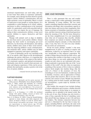 26———Awe and Wonder


emotional responsiveness are used today, and may
in turn foster their ability to experience spirituality.          AWE AND WONDER
For example, music therapy has been shown to greatly
improve autistic children’s communication, and may                   There is wide agreement that awe and wonder
help to promote a sense of spirituality. Music is a form          occupy a central place within spirituality, particularly
of expression to most people to varying degrees. It is            the spirituality of young children. The two terms
comparable to verbal language in its variety, subtlety,           capture something important about their curiosity and
and power to affect communication in the emotional                fascination with things, their extraordinary capacity to
realm. It is particularly useful with nonverbal individ-          enter into fantasy and exercise their imagination, their
uals as it does not require the use of language. By               intense awareness of immediate experiences and emo-
aiding in their communicative abilities, it may assist            tions, and their innocent raising of profound questions
autistic children to express themselves and their                 about the meaning of life. Yet the terms themselves
spirituality.                                                     are far from straightforward. It is not immediately
    Therapy with animals such as dogs or dolphins                 clear what sort of responses they describe, whether
has also been used to assist autistic children. Animal            these responses are natural or learned, whether they
therapy has been useful in encouraging pro-social                 are essentially religious concepts, or what educational
behaviors, by decreasing self-absorption, and making              value, if any, they have. It is not even clear whether
autistic children more aware of their social environ-             the two terms are synonymous.
ment. By improving children’s social, communication,                 Of the two terms, perhaps “wonder” is the more
and emotional skills, autistic children may be better             straightforward. It refers to a feeling of surprise and
equipped to experience and express spirituality.                  admiration, evoked by an experience that is in some
    A sense of spirituality can be very enriching to the          way inexplicable or that surpasses expectation. We
life of an autistic child. Based on the developmental             wonder at things that go beyond our finite selves, and
challenges the autistic child faces, it is important that         the emotion thus reminds us that there is more to life
it be considered in terms of the context of the individ-          than those things we can easily understand. We feel
ual’s emotional, cognitive, and spiritual environments.           wonder not only when we are confronted with some-
Spirituality must also be rooted in their personal, cul-          thing exceptional or spectacular (like one of the “seven
tural, and religious experiences. If this can be accom-           wonders of the world”), but also when we experience
plished, then spirituality can play a positive role in the        something of the mystery of life or when we suddenly
lives of autistic children.                                       achieve fresh insights into familiar things (like the
                    —Amanda Varnish and Sandra Bosacki
                                                                  color of a flower or the awareness of love). By
                                                                  reminding us of our own limitations, wonder may lead
                                                                  to humility, reverence, and an appreciation of things
FURTHER READING                                                   that are greater than ourselves. But it can also evoke
                                                                  curiosity and a desire to learn. Wonder may therefore
Isanon, A. (2001). Spirituality and the autism spectrum: Of       be a starting point for both scientific and philosophi-
   falling sparrows. Philadelphia: Jessica Kingsley Publishers.
                                                                  cal investigations, a point made by Aristotle in his
Morris, L. (2001). Autism and spirituality. In J. Erricker,
   C. Ota, and C. Erricker (Eds.), Spiritual education: cul-
                                                                  Metaphysics.
   tural, religious, and social differences: New perspectives        Like wonder, the concept of awe includes feelings
   for the 21st century (pp. 234–247). Portland: Sussex Acad-     of solemn admiration and reverence, whether directed
   emic Press.                                                    towards a superior or divine being or in response to
Redefer, L. A., & Goodman, J. F. (1989). Pet facilitated          something vast or splendid in the natural world. But
   therapy with autistic children. Journal of Autism and          in the case of awe, these feelings may also involve a
   Developmental Disabilities, 19(3): 461–467.                    sense of fear, especially the fear of something vaster
Turry, A., & Marcus, D. (2003). Using the Nordoff-Robbins
                                                                  than oneself that may impinge on one’s life and leave
   approach to music therapy with adults diagnosed with
   autism. In Daniel J. Wiener, & Linda K. Oxford (Eds.),         one helpless. The intimate connection between fear
   Action therapy with families and groups: Using creative        and awe is illustrated by the fact that in many lan-
   arts improvisation in clinical practice (pp. 197–228).         guages, including Hebrew and Greek, the same word
   Washington, DC: American Psychological Association.            is used for both concepts; recent English translations
 