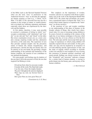 Awe and Wonder———27


of the Bible (such as the Revised Standard Version)               This emphasis on the importance of wonder,
often use the term “awe” in preference to the                  reverence, and awe as a response to the divine is partic-
Authorized Version’s “fear” to describe the appropri-          ularly seen in the work of the theologian Rudolf Otto
ate human response to God (e.g., 1 Chron. 16:25;               (1869–1937). He claims that all humans can experi-
Matt. 17:6; Heb. 12:28). Awesome fear may also be a            ence a nonrational aspect of religion (the “holy”) as a
response to the ravages of nature, to wanton destruc-          result of their innate capacity to respond to the “numi-
tion, or to death, loss, suffering, separation, and despair,   nous” (or divine mystery).
especially where these are experienced by the inno-               If the emotions of awe and wonder contribute
cent and the helpless.                                         to our understanding of the place of humans in the
    At first glance, therefore, it may seem possible           broader scheme of things, they clearly have educa-
to construct a continuum of feeling in which “awe”             tional value. It is easy to encourage young children to
occupies a central place, with “admiration” and “won-          be aware of jewels in a raindrop or the vastness of the
der” on one side and “fear” and “dread” on the other.          night sky, to use fantasy techniques to become a bird
But closer examination reveals awe as a more com-              soaring in the sky, or to see a flower as if for the first
plex concept, inspiring wonder and fear, admiration            time. The telescope and the microscope both open up
and terror, at the same time. The experience of awe            a range of experiences to which young children will
thus provides spiritual insights into the precarious           naturally respond with awe and wonder. As they grow
nature of human life, human insignificance, and                older, awe may also be inspired by an awareness of
powerlessness, and the fact that our destiny does not          evil and suffering and the capriciousness of fate, and
lie entirely in our own hands. By providing a deeper           the study of tragedy (which according to Aristotle
understanding of the potential and limitations of the          evokes awe and pity) is one example of a way of using
human condition, the emotion of awe contributes to             this awareness to promote spiritual, emotional, and
our spiritual development.                                     moral growth. Perhaps our current overuse of words
    For some people, such feelings may be shadows of           like “wonderful” and “awesome” indicates a hunger
the awe that is felt in the presence of God, the awe that      for a certain kind of human emotion, a craving to
inspired Carl Boberg to write                                  probe deeper into the beauty, pain, and mystery of the
                                                               human condition.
      O Lord my God, when I in awesome wonder                                                        —J. Mark Halstead
      Consider all the works Thy Hand hath made,
      I see the stars, I hear the mighty thunder,
      Thy pow’r throughout the universe displayed;
      Then sings my soul, my Saviour God, to
         Thee:
      How great Thou art, how great Thou art!
                             (Translation by S. K. Hine)
 