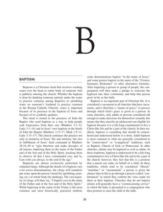 B
                                                               some denominations baptize “in the name of Jesus,”
BAPTISM                                                        and some pastors baptize in the name of the “Creator,
                                                               Sustainer, Redeemer” or other alternative formulas.
    Baptism is a Christian ritual that involves washing        After baptizing a person or group of people, the con-
water over the head or entire body of someone who              gregation will then make a pledge to welcome the
is publicly entering the church. Whether the baptism           baptized into their community and help that person
is done by dunking someone entirely under the water            grow in his or her faith.
(a practice common among Baptists) or sprinkling                   Baptism is an important part of Christian life. It is
water on someone’s forehead (a practice common                 considered a sacrament in all churches that have sacra-
in the Roman Catholic Church), water is important              ments, and is therefore a “means of grace,” or process
because of its presence in the baptism of Jesus and            through which God’s grace is given to a person. In
because of its symbolic qualities.                             some churches, only adults or persons considered old
    The ritual is rooted in the practices of John the          enough to make decisions for themselves (usually this
Baptist who used baptism as a way to help people               means that they must be an adolescent) are eligible for
seek forgiveness from their sins (Matthew 3:1–12,              baptism because it is a life-long commitment to live a
Luke 3:1–14) and in Jesus’ own baptism at the hands            Christ-like life and be a part of the church. In their tra-
of John the Baptist (Matthew 3:13–17, Mark 1:9–11,             dition, baptism is something that should be remem-
Luke 3:15–17). The church continues the practice not           bered and understood before it is done. Adult baptism
only in imitation of Jesus’ life and ministry, but also        is most common in what are generally considered to
in fulfillment of Jesus’ final command in Matthew              be “conservative” or “evangelical” traditions, such
28:18–20 to “[g]o therefore and make disciples of              as Baptists, Church of God, or Pentecostal. In other
all nations, baptizing them in the name of the Father          churches, infants may be baptized as well as adults. In
and of the Son and of the Holy Spirit, teaching them           these traditions, baptism is understood to be a life-long
to observe all that I have commanded you; and lo,              commitment to live a Christ-like life and to be a part of
I am with you always, to the end of the age.”                  the church; however, they feel that this is a promise
    Baptisms are almost exclusively performed by               that a parent can make on behalf of a child. In these
ordained clergy. Although the details of a baptism vary        traditions, which tend to be considered “liberal,”
a lot across denominations, the clergy will somehow            “mainline,” or “sacramental,” a person is given the
put water upon the person’s head (by sprinkling, pour-         chance later in life to go through a process called “con-
ing, etc.) or whole body (by dunking). The vast major-         firmation” in which they confirm the vows made for
ity of clergy will then say, “I baptize you in the name        them at their baptism. Churches that do not baptize
of the Father and of the Son and of the Holy Spirit.”          infants will generally have a “commissioning service”
While baptizing in the name of the Trinity is the most         in which the baby is presented to a congregation who
common and most historically practiced method,                 then promise to raise the child in the faith.

                                                          29
 