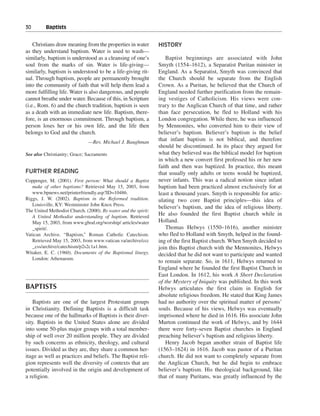 30———Baptists


    Christians draw meaning from the properties in water        HISTORY
as they understand baptism. Water is used to wash—
similarly, baptism is understood as a cleansing of one’s           Baptist beginnings are associated with John
soul from the marks of sin. Water is life-giving—               Smyth (1554–1612), a Separatist Puritan minister in
similarly, baptism is understood to be a life-giving rit-       England. As a Separatist, Smyth was convinced that
ual. Through baptism, people are permanently brought            the Church should be separate from the English
into the community of faith that will help them lead a          Crown. As a Puritan, he believed that the Church of
more fulfilling life. Water is also dangerous, and people       England needed further purification from the remain-
cannot breathe under water. Because of this, in Scripture       ing vestiges of Catholicism. His views were con-
(i.e., Rom. 6) and the church tradition, baptism is seen        trary to the Anglican Church of that time, and rather
as a death with an immediate new life. Baptism, there-          than face persecution, he fled to Holland with his
fore, is an enormous commitment. Through baptism, a             London congregation. While there, he was influenced
person loses her or his own life, and the life then             by Mennonites, who converted him to their view of
belongs to God and the church.                                  believer’s baptism. Believer’s baptism is the belief
                               —Rev. Michael J. Baughman
                                                                that infant baptism is not biblical, and therefore
                                                                should be discontinued. In its place they argued for
See also Christianity; Grace; Sacraments                        what they believed was the biblical model for baptism
                                                                in which a new convert first professed his or her new
                                                                faith and then was baptized. In practice, this meant
FURTHER READING                                                 that usually only adults or teens would be baptized,
Coppenger, M. (2001). First person: What should a Baptist       never infants. This was a radical notion since infant
   make of other baptisms? Retrieved May 15, 2003, from         baptism had been practiced almost exclusively for at
   www.bpnews.net/printerfriendly.asp?ID=10486.                 least a thousand years. Smyth is responsible for artic-
Riggs, J. W. (2002). Baptism in the Reformed tradition.         ulating two core Baptist principles—this idea of
   Louisville, KY: Westminster John Knox Press.
                                                                believer’s baptism, and the idea of religious liberty.
The United Methodist Church. (2000). By water and the spirit:
   A United Methodist understanding of baptism. Retrieved
                                                                He also founded the first Baptist church while in
   May 15, 2003, from www.gbod.org/worship/ articles/water      Holland.
   _spirit/.                                                       Thomas Helwys (1550–1616), another minister
Vatican Archive. “Baptism,” Roman Catholic Catechism.           who fled to Holland with Smyth, helped in the found-
   Retrieved May 15, 2003, from www.vatican.va/archive/ccc      ing of the first Baptist church. When Smyth decided to
   _css/archive/catechism/p2s2c1a1.htm.                         join this Baptist church with the Mennonites, Helwys
Witaker, E. C. (1960). Documents of the Baptismal liturgy.      decided that he did not want to participate and wanted
   London: Athenaeum.
                                                                to remain separate. So, in 1611, Helwys returned to
                                                                England where he founded the first Baptist Church in
                                                                East London. In 1612, his work A Short Declaration
                                                                of the Mystery of Iniquity was published. In this work
BAPTISTS                                                        Helwys articulates the first claim in English for
                                                                absolute religious freedom. He stated that King James
    Baptists are one of the largest Protestant groups           had no authority over the spiritual matter of persons’
in Christianity. Defining Baptists is a difficult task          souls. Because of his views, Helwys was eventually
because one of the hallmarks of Baptists is their diver-        imprisoned where he died in 1616. His associate John
sity. Baptists in the United States alone are divided           Murton continued the work of Helwys, and by 1644
into some 50-plus major groups with a total member-             there were forty-seven Baptist churches in England
ship of well over 20 million people. They are divided           preaching believer’s baptism and religious liberty.
by such concerns as ethnicity, theology, and cultural              Henry Jacob began another strain of Baptist life
issues. Divided as they are, they share a common her-           (1563–1624) in 1616. Jacob was pastor of a Puritan
itage as well as practices and beliefs. The Baptist reli-       church. He did not want to completely separate from
gion represents well the diversity of contexts that are         the Anglican Church, but he did begin to embrace
potentially involved in the origin and development of           believer’s baptism. His theological background, like
a religion.                                                     that of many Puritans, was greatly influenced by the
 
