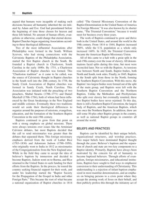 32———Baptists


argued that humans were incapable of making such           called “The General Missionary Convention of the
decisions because all humanity inherited the sin initi-    Baptist Denomination in the United States of America
ated by Adam and Eve. God had preordained before           for Foreign Mission.” It was also known by its shorter
the beginning of time those chosen for heaven and          name, “The Triennial Convention,” because it would
those left behind. No amount of human efforts, evan-       meet for business every three years.
gelistic or otherwise, could change that eternal decree.       The work of Baptists continued to grow and thrive
Baptist Churches began organizing Associations accord-     both in the United States, and around the world in the
ing to these theological differences.                      19th century. From 1814 to 1844, Baptists increased
   Two of the most influential Associations after          360%, while the U.S. population as a whole only
Philadelphia were formed in the South. William             increased 140%. In 1845, the Triennial Convention
Screven, who had strong connections with the               became the American Baptist Missionary Union.
Calvinistic Baptists of the Philadelphia Association,          All of this came to a halt with a great split in the
started the first Baptist church in the South. He          mid-19th century over the issue of slavery. All denom-
founded a Baptist church in Charleston, South              inations faced splits during this time, but most were
Carolina in the early 1690s. By 1751, a Charleston         reconciled later. Not so with the Baptists. As tensions
Association of Baptist churches was formed. This           rose between North and South, Baptist bodies, both
“Charleston tradition” as it came to be called, was        North and South, took sides. Finally, in 1845, Baptists
the source of Calvinistic thought in Baptist churches      in the South split from those in the North, forming
in the South well into the 20th century. In 1758, the      the Southern Baptist Convention. With this move, the
Sandy Creek Association of Baptist churches was            Baptists’ two largest bodies were formed out of the split
formed in Sandy Creek, North Carolina. This                of the main group, and Baptists were left with the
Association was initiated with the preaching of two        Southern Baptist Convention and the Northern
preachers, Shubal Stearns (1706–1771) and Daniel           Baptists. Unlike the Methodists and Presbyterians
Marshall (1706–1784), both of whom had been influ-         who split over slavery but eventually reunited, these
enced by the Great Awakenings in the New England           two Baptist bodies have never rejoined. To this day,
and middle colonies. Eventually these two traditions       there is still a Southern Baptist Convention, the largest
would set aside their theological differences to           body of Baptists, and the American Baptists, which
organize around the purposes of missions, evangelism,      was once the Northern Baptists. In addition, there are
education, and the formation of the Southern Baptist       still some 50-plus other Baptist groups in the country,
Convention in the mid-19th century.                        as well as national Baptist groups in countries all
   Baptists continued to grow from that point on           around the world.
with a strong emphasis on global missions. There
were always tensions over issues like the Arminian/
                                                           BELIEFS AND PRACTICES
Calvinist debates, but most Baptists decided that
the call to send missionaries was greater than the            Baptists can be identified by their unique beliefs,
debates that separated them. This foreign missionary       organizational structures, and worship practices.
emphasis derived from the work of Luther Rice              Two major beliefs have dominated Baptist thought
(1783–1836) and Adoniram Judson (1788–1850),               through the years. Believer’s baptism and the separa-
who originally went to India in 1812 as missionaries       tion of church and state are two key components to a
of the Congregationalists from the New England area.       Baptist identity. Primarily, Baptists have always been
While in the field they came to accept the idea of         motivated by the concern for all of humanity to
believer’s baptism by immersion and decided to             become baptized believers. Through efforts of evan-
become Baptists. Judson went on to Burma, and Rice         gelism, foreign missionaries, and educational institu-
returned to the United States to seek funding for their    tions, Baptists have sought to find ways to emphasize
efforts from the Baptists. In the process, he toured the   conversion to their understanding of Christianity. This
country seeking financial support for their work, and      understanding is a rejection of infant baptism empha-
under his leadership started the “Baptist Society          sized in most mainline denominations, and an empha-
for the Propagation of the Gospel in India and other       sis on bringing persons to a crisis point where they
Foreign Parts.” This became the root of what became        accept the atoning work of Jesus on their behalf, and
a national organization of Baptist churches in 1814        then publicly profess this through the initiatory act of
 