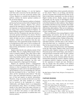 Baptists———33


baptism. In Baptist theology, it is not the baptism              Baptist worship follows what is generally referred to
itself that works conversion, but the individual’s pro-      as “low church.” There is no set liturgy, and churches
fession that she or he now accept the atoning work           are free to structure their worship however they see fit.
of Jesus. Baptism is a symbolic and obedient act that        Early in their history, spontaneity was often an ideal in
publicly confirms the interior spiritual condition of        Baptist worship services. Ideally, anyone can preach
the one being baptized.                                      and preside over the serving of what Baptists usually
    Growing out of the Separatist tradition in England,      call the Lord’s Supper. This is in place of Communion
and having faced persecution both in England and the         or the Holy Eucharist in other traditions. Since Baptists
North American colonies, Baptists have always                do not believe that there are any sacraments, their under-
argued for the separation of church and state. This was      standings of the practices in the church are somewhat
not important as a political principle for Baptists, but     different than other traditions. There are two ordinances,
has always been a theological point for Baptists. As         baptism and the Lord’s Supper, but they are both described
Roger Williams argued in colonial Massachusetts and          in more symbolic terms.
based on the New Testament, the state does not have a            There are differences here among Baptists in both
role in the spiritual well-being of its citizens. The best   understanding and practice, but for the most part,
thing that the state can do is to create the environment     Baptists hold to a more symbolic and less sacramental
where all faiths are free to worship and accept new          view of these worship activities. Neither of these prac-
members, without aid or deterrence from the state.           tices is considered essential for the salvation of the
Baptists have often argued that people should be free        individual Christian, and their place in the church is
to worship however they want, or not to worship at all.      often described more as a memorial to past events,
Any faith dependent on the state is not truly depen-         than having any present-day spiritual efficacy.
dent on God, and therefore is not true to the essence            Because of their strong missionary vigor beginning
of Christianity.                                             in the late 18th century, Baptists today can be found
    Baptists claim that the only authority outside of God    around the globe. Baptists continue to be the largest
is the Bible. They are a highly biblical people when it      Protestant group in the United States, and continue to
comes to religious authority. They often claim as their      send missionaries around the world. Yet they continue
mantra, “no creed but the Bible.” By this they seek to       in their various sectarian ways, split still over
refute long-standing traditions and a more hierarchical      issues like the Calvinistic-Arminian debates that have
authority structure such as popes and bishops. They          haunted them through the centuries. Baptists continue
developed confessional statements, but they were             to emphasize believer’s baptism, and many still call
always tempered by a high regard for Scripture.              for the separation of church and state. Divided as
    Baptists are organized around a congregational           they are, though, they still continue in the tradition
form of ecclesiology or church government. This is in        from which they came, and they continue to spread to
reference to their recognition that all members of a         all parts of the globe.
congregation are equal, and no one individual requires                                                      —Gary R. Poe
special authority to serve in a leadership role. The term
that they developed for this is “soul liberty,” or what      See also Baptism; Baptist Youth, Religious Development in;
others call the “priesthood of the believer.” The idea          Presbyterian
here is that each individual Christian is equal in the
eyes of God and requires no priestly intermediary.
Therefore, clergy are usually not dressed in any litur-      FURTHER READING
gical vestments, and many members of a church                Brackney, W. H. (1988). The Baptists. New York: Greenwood
can be involved in the leadership of a church.                  Press.
Additionally, each Baptist church is an independent          Brackeny, W. H. (Ed.). (1983). Baptist life and thought:
and autonomous entity. There is no bishop or board              1600–1980. Valley Forge, PA: Judson Press.
                                                             Freeman, C., McClendon, J. W, Jr., & Velloso da Silva, C. R.
outside of the church body that makes decisions or
                                                                (Eds.). (1999). Baptist roots: A reader in the theology of a
provides leadership. Each church is independent and             Christian people. Valley Forge, PA: Judson Press.
free to call their own pastors, to work with other           Furr, G. A. & Freeman, C. (Eds.). (1994). Ties that bind:
churches or not, and generally to establish their own           Life together in the Baptist vision. Macon, GA: Smyth &
ministry patterns.                                              Helwys.
 
