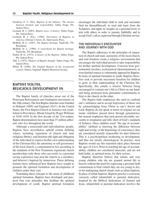 34———Baptist Youth, Religious Development In


Goodwin, E. C. (Ed.). Baptists in the balance: The tension       encourages the individual child to seek and encounter
   between freedom and responsibility. Valley Forge, PA:         God for himself/herself, to read and learn from the
   Judson Press.                                                 Scriptures, and apply its insights on a personal level, to
Leonard, B. J. (2003). Baptist ways: A history. Valley Forge,
                                                                 join with others in order to journey faithfully, and to
   PA: Judson Press.
Leonard, B. J. (Ed.). (1994). Dictionary of Baptists in          accept God’s call as expressed through Christian service.
   America. Downer’s Grove, IL: Intervarsity Press.
McBeth, H. L. (1987). The Baptist heritage. Nashville, TN:
                                                                 THE INDIVIDUAL’S ENCOUNTER
   Broadman.
McBeth, H. L. (1990). A sourcebook for Baptist heritage.         AND JOURNEY WITH GOD
   Nashville, TN: Broadman.                                         The Baptist adherence to the principles of separa-
Torbet, R. G. (1973). A history of the Baptists. Valley Forge,   tion of church and state, autonomy of the local church,
   PA: Judson Press.
Tull, J. (1972). Shapers of Baptist thought. Valley Forge, PA:
                                                                 and soul freedom create a religious environment that
   Judson Press.                                                 encourages the individual person to take responsibility
White, B. (1996). The English Baptists of the seventeenth        for his/her spiritual development. Coercion from gov-
   century. Didcot, England: Baptist Historical Society.         ernmental (secular), ecclesiastical (denominational), or
                                                                 even familial sources is vehemently opposed by Baptists.
                                                                 In terms of spiritual formation in youth, Baptists there-
                                                                 fore seek to provide maximum freedom for children
                                                                 to grow in their understanding of the Christian life.
BAPTIST YOUTH,                                                   Specifically, this entails a tension between being
RELIGIOUS DEVELOPMENT IN                                         encouraged to commit one’s life to Christ on one hand,
                                                                 and being protected from premature commitments to
    The Baptist family of churches arose out of the              God or the church on the other.
Protestant Reformation and Anabaptist movements of                  The Baptist faith emphasizes the need to confront
the 16th century. The first Baptist churches were founded        one’s sinfulness and to accept forgiveness of those sins
in Holland (1609) and England (1611). In the United              by acknowledging Jesus Christ as one’s Savior and
States, the First Baptist Church in America was estab-           Lord. Baptists do not speak in terms of original sin (an
lished in Providence, Rhode Island by Roger Williams             innate sinfulness passed down through generations),
in 1638–1639. In the first decade of the 21st century,           but instead emphasize that each person inevitably suc-
Baptist denominations have more than 37 million adher-           cumbs to temptation and falls short of God’s standards
ents who live throughout the world.                              of holiness. Once children reach “the age of account-
    Although a noncreedal and individualistic people,            ability” (defined as knowing the difference between
Baptists have nevertheless upheld certain defining               right and wrong, or the beginnings of conscience), they
values, including separation of church and state                 are considered morally responsible for their behavior.
(religious liberty), soul freedom (the right and obligation      This is a psychospiritual awakening or development,
of the individual to express his/her own understanding           and thus not strictly chronological. In practice, most
of the Christian life), the autonomy or self-governance          Baptists would say this transition takes place between
of the local church, a commitment to live according to           the ages of 4 to 6. Prior to reaching the age of account-
the standards of the New Testament, regenerate church            ability, children are considered innocents, and are not
membership (only those who can testify to a personal             held liable, in spiritual terms, for their actions.
saving experience may join the church as a member),                 Baptists therefore believe that infants and very
and believer’s baptism by immersion. These defining              young children who die are granted eternal life in
features have influenced how Baptists have sought to             heaven without the need for expressing a personal faith
promote the spiritual formation and development of               commitment to God (which they are too young to do),
children under their care.                                       or for undergoing church rituals such as infant baptism.
    Translating these concepts to the arena of childhood         In place of infant baptism, Baptists practice a ceremony
spiritual formation, Baptists have developed and prac-           variously called infant/child or parental dedication.
ticed four core principles that facilitate the spiritual         Inspired by the Biblical dedications of Samuel and
development of youth. Baptist spiritual formation                Jesus, infant/child or parental dedication involves the
 