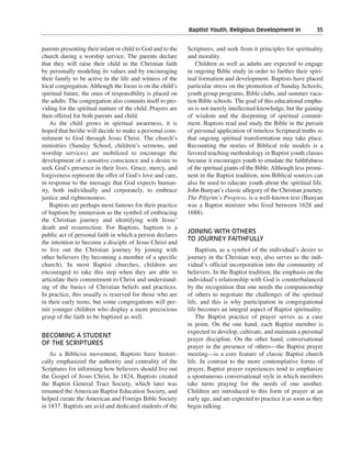 Baptist Youth, Religious Development In———35


parents presenting their infant or child to God and to the   Scriptures, and seek from it principles for spirituality
church during a worship service. The parents declare         and morality.
that they will raise their child in the Christian faith          Children as well as adults are expected to engage
by personally modeling its values and by encouraging         in ongoing Bible study in order to further their spiri-
their family to be active in the life and witness of the     tual formation and development. Baptists have placed
local congregation. Although the focus is on the child’s     particular stress on the promotion of Sunday Schools,
spiritual future, the onus of responsibility is placed on    youth group programs, Bible clubs, and summer vaca-
the adults. The congregation also commits itself to pro-     tion Bible schools. The goal of this educational empha-
viding for the spiritual nurture of the child. Prayers are   sis is not merely intellectual knowledge, but the gaining
then offered for both parents and child.                     of wisdom and the deepening of spiritual commit-
    As the child grows in spiritual awareness, it is         ment. Baptists read and study the Bible in the pursuit
hoped that he/she will decide to make a personal com-        of personal application of timeless Scriptural truths so
mitment to God through Jesus Christ. The church’s            that ongoing spiritual transformation may take place.
ministries (Sunday School, children’s sermons, and           Recounting the stories of Biblical role models is a
worship services) are mobilized to encourage the             favored teaching methodology in Baptist youth classes
development of a sensitive conscience and a desire to        because it encourages youth to emulate the faithfulness
seek God’s presence in their lives. Grace, mercy, and        of the spiritual giants of the Bible. Although less promi-
forgiveness represent the offer of God’s love and care,      nent in the Baptist tradition, non-Biblical sources can
in response to the message that God expects human-           also be used to educate youth about the spiritual life.
ity, both individually and corporately, to embrace           John Bunyan’s classic allegory of the Christian journey,
justice and righteousness.                                   The Pilgrim’s Progress, is a well-known text (Bunyan
    Baptists are perhaps most famous for their practice      was a Baptist minister who lived between 1628 and
of baptism by immersion as the symbol of embracing           1688).
the Christian journey and identifying with Jesus’
death and resurrection. For Baptists, baptism is a
                                                             JOINING WITH OTHERS
public act of personal faith in which a person declares
                                                             TO JOURNEY FAITHFULLY
the intention to become a disciple of Jesus Christ and
to live out the Christian journey by joining with                Baptism, as a symbol of the individual’s desire to
other believers (by becoming a member of a specific          journey in the Christian way, also serves as the indi-
church). In most Baptist churches, children are              vidual’s official incorporation into the community of
encouraged to take this step when they are able to           believers. In the Baptist tradition, the emphasis on the
articulate their commitment to Christ and understand-        individual’s relationship with God is counterbalanced
ing of the basics of Christian beliefs and practices.        by the recognition that one needs the companionship
In practice, this usually is reserved for those who are      of others to negotiate the challenges of the spiritual
in their early teens, but some congregations will per-       life, and this is why participation in congregational
mit younger children who display a more precocious           life becomes an integral aspect of Baptist spirituality.
grasp of the faith to be baptized as well.                       The Baptist practice of prayer serves as a case
                                                             in point. On the one hand, each Baptist member is
                                                             expected to develop, cultivate, and maintain a personal
BECOMING A STUDENT
                                                             prayer discipline. On the other hand, conversational
OF THE SCRIPTURES
                                                             prayer in the presence of others—the Baptist prayer
   As a Biblicist movement, Baptists have histori-           meeting—is a core feature of classic Baptist church
cally emphasized the authority and centrality of the         life. In contrast to the more contemplative forms of
Scriptures for informing how believers should live out       prayer, Baptist prayer experiences tend to emphasize
the Gospel of Jesus Christ. In 1824, Baptists created        a spontaneous conversational style in which members
the Baptist General Tract Society, which later was           take turns praying for the needs of one another.
renamed the American Baptist Education Society, and          Children are introduced to this form of prayer at an
helped create the American and Foreign Bible Society         early age, and are expected to practice it as soon as they
in 1837. Baptists are avid and dedicated students of the     begin talking.
 