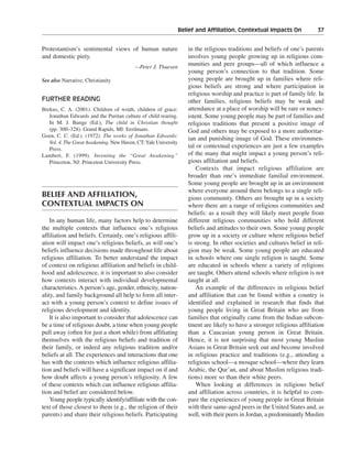 Belief and Affiliation, Contextual Impacts On———37


Protestantism’s sentimental views of human nature                  in the religious traditions and beliefs of one’s parents
and domestic piety.                                                involves young people growing up in religious com-
                                         —Peter J. Thuesen
                                                                   munities and peer groups—all of which influence a
                                                                   young person’s connection to that tradition. Some
See also Narrative; Christianity                                   young people are brought up in families where reli-
                                                                   gious beliefs are strong and where participation in
                                                                   religious worship and practice is part of family life. In
FURTHER READING                                                    other families, religious beliefs may be weak and
Brekus, C. A. (2001). Children of wrath, children of grace:        attendance at a place of worship will be rare or nonex-
   Jonathan Edwards and the Puritan culture of child rearing.      istent. Some young people may be part of families and
   In M. J. Bunge (Ed.), The child in Christian thought            religious traditions that present a positive image of
   (pp. 300–328). Grand Rapids, MI: Eerdmans.                      God and others may be exposed to a more authoritar-
Goen, C. C. (Ed.). (1972). The works of Jonathan Edwards:
                                                                   ian and punishing image of God. These environmen-
   Vol. 4. The Great Awakening. New Haven, CT:Yale University
   Press.
                                                                   tal or contextual experiences are just a few examples
Lambert, F. (1999). Inventing the “Great Awakening.”               of the many that might impact a young person’s reli-
   Princeton, NJ: Princeton University Press.                      gious affiliation and beliefs.
                                                                       Contexts that impact religious affiliation are
                                                                   broader than one’s immediate familial environment.
                                                                   Some young people are brought up in an environment
                                                                   where everyone around them belongs to a single reli-
BELIEF AND AFFILIATION,                                            gious community. Others are brought up in a society
CONTEXTUAL IMPACTS ON                                              where there are a range of religious communities and
                                                                   beliefs: as a result they will likely meet people from
    In any human life, many factors help to determine              different religious communities who hold different
the multiple contexts that influence one’s religious               beliefs and attitudes to their own. Some young people
affiliation and beliefs. Certainly, one’s religious affili-        grow up in a society or culture where religious belief
ation will impact one’s religious beliefs, as will one’s           is strong. In other societies and cultures belief in reli-
beliefs influence decisions made throughout life about             gion may be weak. Some young people are educated
religious affiliation. To better understand the impact             in schools where one single religion is taught. Some
of context on religious affiliation and beliefs in child-          are educated in schools where a variety of religions
hood and adolescence, it is important to also consider             are taught. Others attend schools where religion is not
how contexts interact with individual developmental                taught at all.
characteristics. A person’s age, gender, ethnicity, nation-            An example of the differences in religious belief
ality, and family background all help to form all inter-           and affiliation that can be found within a country is
act with a young person’s context to define issues of              identified and explained in research that finds that
religious development and identity.                                young people living in Great Britain who are from
    It is also important to consider that adolescence can          families that originally came from the Indian subcon-
be a time of religious doubt, a time when young people             tinent are likely to have a stronger religious affiliation
pull away (often for just a short while) from affiliating          than a Caucasian young person in Great Britain.
themselves with the religious beliefs and tradition of             Hence, it is not surprising that most young Muslim
their family, or indeed any religious tradition and/or             Asians in Great Britain seek out and become involved
beliefs at all. The experiences and interactions that one          in religious practice and traditions (e.g., attending a
has with the contexts which influence religious affilia-           religious school—a mosque school—where they learn
tion and beliefs will have a significant impact on if and          Arabic, the Qur’an, and about Muslim religious tradi-
how doubt affects a young person’s religiosity. A few              tions) more so than their white peers.
of these contexts which can influence religious affilia-               When looking at differences in religious belief
tion and belief are considered below.                              and affiliation across countries, it is helpful to com-
    Young people typically identify/affiliate with the con-        pare the experiences of young people in Great Britain
text of those closest to them (e.g., the religion of their         with their same-aged peers in the United States and, as
parents) and share their religious beliefs. Participating          well, with their peers in Jordan, a predominantly Muslim
 