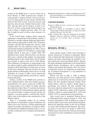 38———Benson, Peter L.


country in the Middle East. A survey carried out in          See also Parental Influence on Adolescent Religiousness; Peer
Great Britain in 2000 examined the strength of                  and Friend Influences on Adolescent Faith Development;
young people’s religious beliefs. Twenty-nine per-              Transformation, Religious
cent of young people in state schools said that they
believed that God existed. Forty-four percent said           FURTHER READING
that they did not know whether God existed, while
                                                             Brierley, P. (2000). The tide is running out, London. London:
28% said that they did not believe in God at all.
                                                                Christian Research.
Only 8% of those young people believed that it was           Kibble, D. G., Hamdi, N., and Shuker, A. Abu al. (2001).
good to follow a religion seriously, while 77% said             Young People in Britain and Jordan: a Comparison of East
that it might be good to follow some elements of a              and West. Theology, 104, 335–344.
religion.                                                    Smith, C., Denton, M. L., Faris, R., and Regenerus, M. (2002).
    In the United States, religious belief among the            Mapping American adolescent religious participation.
population is stronger than in Great Britain, and this is       Journal for the Scientific Study of Religion, 41(4),
reflected in a stronger religious belief and church atten-      597–612.
dance among young people. In 1999, 43% of American
teenagers said that they thought that “having a deep
religious faith” was very important to them; only 23%
said that they thought it unimportant. In 1996, a survey     BENSON, PETER L.
showed that around 53% of American young people
attended church at least once a month, while 38%                 Some scholars spend a whole career focusing on
attended at least weekly. There has been, over the past      specific dimensions of religion or spirituality. Others
thirty years, a decline in the numbers of young people       seek to understand other dimensions of human devel-
attending church in the United States, but the decline       opment and rarely acknowledge the spiritual or reli-
has not been as rapid as that seen in Great Britain.         gious dimension. Social psychologist Peter L. Benson
These differences in religiosity in young people in the      has both contributed significantly to the broad field of
two nations might be partly explained by the fact that       applied human development, and to understanding
churches in the United States are often more of a focus      religious and spiritual development. Thus, his work is
for the local community. They run activities for young       an important resource for integrating an understand-
people and have staff members whose role it is to work       ing of spiritual development as a core dimension of
with them. As a result, in 1996 a survey showed that         human development.
56% of young people had been involved in a church-               Benson was born on May 2, 1946, in Duluth,
based youth group.                                           Minnesota, and spent portions of his childhood and
    Jordan, a country in the Middle East, presents us        adolescence in several towns and cities in Kansas and
with a different picture. Here most families are prac-       Illinois. He then attended Augustana College, Rock
ticing Muslims. In a survey carried out in 2000, 94%         Island, Illinois, where he earned a double major in
of young people at two schools in Jordan said that           psychology and religion. He then attended Yale
they believed in God. Only 2% said that God did not          University, where he earned an M.A. in psychology of
exist. More than 70% of the Jordanian students said that     religion (1970), followed by studies at the University
it was good to follow a religion seriously and the vast      of Denver, where he earned another M.A. (1972) and
majority—over three quarters—said that they tried to         a Ph.D. (1973) in experimental social psychology.
follow some of the religious rules and practices of the          After several years in academia, Benson moved
Muslim religion.                                             to Minneapolis-based Search Institute in 1978, and
    There is a potentially endless list of contexts          became its president in 1985. In addition to a range of
that influence an individual’s religious affiliation and     research studies in prevention and youth development,
beliefs across one’s life time. To better understand and     Benson led significant studies on the role of religion
support the healthy development of religious affilia-        in society and in adolescent development. This grow-
tion and belief in childhood and adolescence, it is crit-    ing body of work led to his receipt in 1989 of the
ical that a contextual view of religious development is      William James Award from the American Psychology
taken.                                                       Association for career contributions to the psychology
                                       —David G. Kibble      of religion.
 