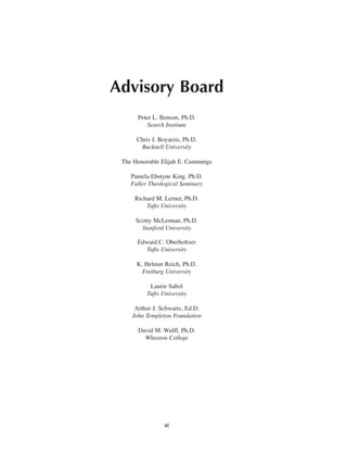 Advisory Board
      Peter L. Benson, Ph.D.
         Search Institute

      Chris J. Boyatzis, Ph.D.
       Bucknell University

 The Honorable Elijah E. Cummings

    Pamela Ebstyne King, Ph.D.
    Fuller Theological Seminary

     Richard M. Lerner, Ph.D.
         Tufts University

      Scotty McLennan, Ph.D.
        Stanford University

      Edward C. Oberholtzer
         Tufts University

      K. Helmut Reich, Ph.D.
        Freiburg University

           Laurie Sabol
          Tufts University

     Arthur J. Schwartz, Ed.D.
    John Templeton Foundation

      David M. Wulff, Ph.D.
        Wheaton College




                 vi
 