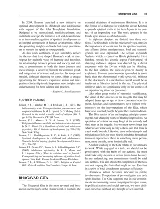 Bhagavad Gita———39


   In 2003, Benson launched a new initiative on                        essential doctrines of mainstream Hinduism. It is in
spiritual development in childhood and adolescence                     the format of a dialogue in which the divine Krishna
with support of the John Templeton Foundation.                         expounds spiritual truths to the hero Arjuna in the con-
Designed to be international, multidisciplinary, and                   text of an impending war. The work appears in the
multifaith in scope, the initiative will seek to contribute            Hindu epic known as Mahabharata.
to an increased recognition of spiritual development as                    Its eighteen chapters are divided into three sec-
an integral component of human development, while                      tions. The first deals with the practice of yoga, stresses
also providing insights and tools that equip practition-               the importance of asceticism for the spiritual aspirant,
ers to nurture the spirit in young people.                             and affirms divine omnipresence. Soul and transmi-
   As this work continues, it will inevitably reflect                  gration are also explained. The second expounds
the themes that have shaped Benson’s work to date:                     Vedanta which is central to Hindu philosophy. Here
respect for multiple ways of learning and knowing,                     Krishna reveals his cosmic aspect (Vishvarupa) of
the relationship between person and society and cul-                   dazzling radiance. Arjuna was dazzled by a direct
ture, a commitment to both the inner journey and                       encounter with the Divine which can be blinding.
social change, a desire to promote the common good,                    In the last section, the purusha-prakriti duality is
and integration of science and practice. Its scope and                 explained. Human consciousness (purusha) is more
breadth, although daunting to some, offers a unique                    basic than the phenomenal world (prakriti). Without
opportunity for Benson’s expansive vision and inte-                    it, the clockwork of a mechanical world would be as
grative scholarship to add important new insights and                  irrelevant as libraries buried in the sea. The physical
understanding for both science and practice.                           universe takes on significance only in the context of
                                   —Eugene C. Roehlkepartain
                                                                       an experiencing observer (purusha).
                                                                           Like other great works of perennial significance,
                                                                       the value of the Gita lies in the insights that may be
FURTHER READING                                                        adapted from age to age to draw contextual nourish-
Benson, P. L., Donahue, M. J., & Erickson, J. A. (1993). The           ment. Scholars and commentators have written volu-
   faith maturity scale: Conceptualization, measurement, and           minously on the interpretations of the Gita, which
   empirical validation. In M. L. Lynn & D. O. Moberg (Eds.),          have also touched people beyond the Hindu tradition.
   Research in the social scientific study of religion (Vol. 5,            The Gita speaks of an unchanging principle spann-
   pp. 1–26). Greenwich, CT: JAI Press.                                ing the ever-changing world of fleeting impressions. As
Benson, P. L., Masters, K. S., & Larson, D. B. (1997).                 spectators of a show we may laugh at the comedy and
   Religious influences on child and adolescent development.
                                                                       shed tears at the tragedy. But we must never forget that
   In N. E. Alessi (Ed.), Handbook of child and adolescent
   psychiatry: Vol. 4. Varieties of development (pp. 206–219).         what we are witnessing is only a show, and that there is
   New York: Wiley.                                                    a real world outside. Likewise, even in the triumphs and
Benson, P. L., Roehlkepartain, E. C., & Rude, S. P. (2003).            tribulations of life, we must bear in mind that beneath all
   Spiritual development in childhood and adolescence:                 transient experiences, there is something more perma-
   Toward a field of inquiry. Applied Developmental Science,           nent, more durable, more intrinsically real.
   7(3), 204–212.                                                          Another teaching of the Gita relates to our attitudes
Benson, P. L., Scales, P. C., Sesma, A. Jr., & Roehlkepartain, E. C.   to work: While engaged in a task, we should not be
   (2005). Adolescent spirituality. In K. A. Moore and
                                                                       preoccupied with the fruits of our actions. We must
   L. Lippman (Eds.), What do children need to flourish?
   Conceptualizing and measuring indicators of positive devel-         undertake only desireless action (nish-kama karma):
   opment. New York: Kluwer Academic/Plenum Publishers.                In any undertaking, our commitment should be total
Benson, P. L., & Williams, D. L. (1982). Religion on Capitol           and selfless. The aim should be completion of the task
   Hill: Myths & realities. San Francisco: Harper & Row.               and not reaping the fruits that might accrue. Exertion
                                                                       in a spirit of total detachment enhances efficiency.
                                                                           Desireless action becomes relevant in public
                                                                       involvements. Temptations of personal gains can only
BHAGAVAD GITA                                                          spell disaster. The Gita suggests that in our commit-
                                                                       ments to community, in our campaigns for a just cause,
  The Bhagavad Gita is the most revered and best-                      in political actions and social services, we must dedi-
known sacred work in the Hindu world. It contains the                  cate ourselves without any thought of self-interest.
 