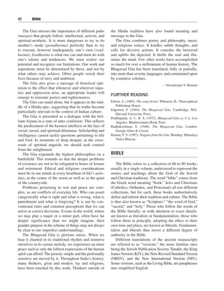 40———Bible


    The Gita stresses the importance of different paths     the Hindu tradition have also found meaning and
(margas) that people follow: intellectual, activist, and    message in the Gita.
spiritual-aesthetic. It is more dangerous to try to do         The Gita combines poetry and philosophy, music
another’s mode (paradharma) perfectly than to try           and religious solace. It kindles subtle thoughts, and
to execute, however inadequately, one’s own (svad-          calls for decisive actions. It consoles the bereaved
harma). Svadharma is what one can and must do with          and uplifts the dejected. It thrills the soul and illu-
one’s talents and tendencies. We must realize our           mines the mind. Few other works have accomplished
potential and recognize our limitations. Our work and       so much for over a millennium of human history. The
aspirations must be determined by these, and not by         Bhagavad Gita has been translated, fully or partially,
what others may achieve. Often people wreck their           into more than seventy languages, and commented upon
lives because of envy and ambition.                         by countless scholars.
    The Gita also gives a message of historical opti-                                           —Varadaraja V. Raman
mism to the effect that whenever and wherever injus-
tice and oppression arise, an appropriate leader will
                                                            FURTHER READING
emerge to reinstate justice and righteousness.
    The Gita can stand alone, but it appears in the mid-    Edwin, A. (1885). The song divine. Wheaton, IL: Theosophical
dle of a Hindu epic, suggesting that its truths become         Publishing House.
                                                            Edgerton, F. (1944). The Bhagavad Gita. Cambridge, MA:
particularly relevant in the context of Indian culture.
                                                               Harvard University Press.
    The Gita is presented as a dialogue with the bril-      Prabhupada, A. C. B. S. (1972). Bhagavad-Gita as it is. Los
liant Arjuna in a state of utter confusion. This reflects      Angeles: Bhaktivedanta Book Trust.
the predicament of the keenest intellects in the face of    Radhakrishnan, S. (1948). The Bhagavad Gita. London:
social, moral, and spiritual dilemmas. Scholarship and         George Allen & Unwin.
intelligence cannot tackle questions pertaining to life     Raman, V. V. (1997). Nuggets from the Gita. Bombay: Bharatiya
and God. In moments of deep despair, at the cross-             Vidya Bhavan.
roads of spiritual anguish, we should seek counsel
from the enlightened.
    The Gita expounds the highest philosophies on a         BIBLE
battlefield. This reminds us that the deeper problems
of existence are not to be relegated to hours of leisure        The Bible refers to a collection of 66 to 80 books,
and retirement. Ethical and religious considerations        usually in a single volume, understood to represent the
must be in our minds at every heartbeat of life’s activ-    stories and teachings about the God of the Jewish
ities, in the center of the storm as well as in the quiet   and Christian traditions. The word “bible” comes from
of the countryside.                                         the Greek word meaning “book.” Jews and Christians
    Problems pertaining to war and peace are com-           (Catholics, Orthodox, and Protestant) all use different
plex, as are conflicts of everyday life. Who can assert     collections, but for each, these books authoritatively
categorically what is right and what is wrong, what is      define and inform their tradition and culture. The Bible
punishment and what is forgiving? It is not by con-         is thus also known as “Scripture,” “the word of God,”
ventional rules and common perceptions that we can          “sacred,” and “holy.” Those who follow the words of
arrive at correct decisions. Events in the world, where     the Bible literally, or with attention to exact details,
we may play a major or a minor part, often have far         are known as literalists or fundamentalists; those who
deeper significance than we might imagine; their            follow them in principle, adopting the ethics to their
grander purpose in the scheme of things may not always      own time and place, are known as liberals. Fundamen-
be clear to our imperfect understandings.                   talists and liberals thus invest a different degree of
    The Bhagavad Gita is glorious music. When we            authority in the Bible.
hear it chanted in its traditional rhythm and immerse           Different translations of the ancient manuscripts
ourselves in its serene melody, we experience an inner      are referred to as “versions,” the more familiar ones
peace such as only the loftiest expressions of the human    being the Jewish Publication Society Tanakh, the King
spirit can afford. The piously simple and the profoundly    James Version (KJV), the New Revised Standard Version
sensitive are moved by it. Throughout India’s history,      (NRSV), and the New International Version (NIV).
many thinkers, great and modest, lay and religious,         Some versions, such as the Living Bible, are paraphrases
have been touched by this work. Thinkers outside of         into simplified English.
 