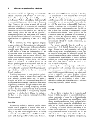 44———Biological and Cultural Perspectives


not advanced very far into explaining how spirituality       However, genes and brains are only part of the story.
actually originates and develops in individuals.             The environments of both invariably have to be con-
Studies of the early lives of great spiritual figures such   sidered—all living organisms need to be nurtured by
as St. Teresa of Avila or a Dalai Lama shed some light       outside sources. Not only is a favorable environment
on how spirituality emerges and develops in the young        essential for survival and growth but for reproduction
child. However, life history accounts of spiritual           as well. The capacities to perform all life functions—
leaders are relatively few in number and usually not         organic, behavioral, and psychological—have to be
systematic and objective enough to allow for valid           transmitted across generations via genes. But this can
generalizations. As for spirituality in other species, we    only be achieved if genes and their products are exposed
know nothing (should we even ask the question?),             to favorable environments. Cultural practices are also
although comparative psychologists do have informa-          transmitted from one generation to another not by
tion on consciousness in animals, consciousness being        genes, of course, but by various forms of learning—
a precondition for spirituality to exist in a living         providing such learning can take place in a supportive
being.                                                       environment offered by family, community, and
    At its minimum, the term “spiritual” implies             society in general.
awareness of an entity that surpasses one’s immediate           The present approach, then, is based on two
senses. It is more than seeing a landscape or hearing        assumptions—first, that all humans have an evolu-
beautiful music. Experiencing this entity can charge         tionary history which, while antedating each individ-
us with feelings of peace and excitement as well as          ual’s own existence, nevertheless exerts some form
motivate us to pursue such an entity further. Obviously,     of causal influence upon the individual. Second, that
religion also entails some degree of spirituality, but       from the moment of conception until death the genes
religion usually requires attention to sacred texts, doc-    and environment interact to have an impact (minute or
trines, public worship, codified rituals, and formal         colossal) on virtually everything the individual does,
methods of education. A spiritual person can, if             feels, thinks, and believes. That is the way it is and
desired, go through life without support from any of         will be for all living things.
these more communal offerings. The term “spiritual-             Tracking the evolutionary origins and cultural
ism” itself usually has a more restricted meaning denot-     development of such a complex, often elusive subjec-
ing a belief in a world of spirits that can be contacted     tive phenomenon as spirituality has to largely rely
through a medium.                                            upon intuition, common knowledge, and a thin smat-
    Traditional approaches to understanding spiritual-       tering of scientific knowledge. Tracking religion,
ity are usually cultural in nature—that is, defined as       however, is different. Scientific knowledge of religion—
those customs, language forms, rules of conduct,             because it is so well-expressed in terms of easily
thoughts, and beliefs that constitute the way of life of     observed behavioral practices and written documents—
a group of like-minded people. Noncultural approaches        has been accumulating for over a century.
to spirituality such as the biological approach are very
rare perhaps because for many biologically oriented
scientists they may appear irrelevant. Body and mind
                                                             GENES
are usually conceived of as having totally different
properties—as scholars have debated for centuries.               We now know for certain that at conception each
But there is no need to ignore examining both within         human (with the exception of identical twins) has a
the same context.                                            unique combination of genes. Part of this combination
                                                             is shared with other species, and a much larger part is
                                                             shared with all other humans. Recent studies of adults
BIOLOGY
                                                             reveal that religiosity, as a stable individual trait, has a
   Adopting the biological approach is based on the          small but not insignificant genetic component to it.
premise that all properties of human nature have a           This finding is of twofold interest—it accounts in part
physical or material dimension to them. Hence spiri-         for the universal presence of spirituality in individuals
tuality, as any other human property, should be viewed       living in different cultures, as well as for the fact that
in terms of genes and their associated brain mecha-          individuals raised in the same culture differ in the
nisms and their possible evolutionary histories.             strength of their biological propensity for spirituality.
 