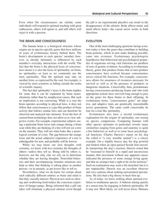 Biological and Cultural Perspectives———45


Even when life circumstances are similar, some               the pill is an experimental placebo) can result in the
individuals will respond to spiritual teaching with great    disappearance of the ailment. Body affects mind, and
enthusiasm, others will ignore it, and still others will     mind affects body—the causal arrow works in both
reject it with a passion.                                    directions.


THE BRAIN AND CONSCIOUSNESS                                  EVOLUTION
   The human brain is a biological structure whose               One of the most challenging questions facing scien-
origins are in species-specific genes that have millions     tists today is how the genes that contribute to building
of years of evolutionary history behind them. The            brain proteins, which in turn make thinking possible,
brain’s development in each species’ member, how-            came into existence. Evolutionary psychologists
ever, as already intimated, is influenced by each            hypothesize that behavioral and psychological proper-
member’s everyday interactions with the world. The           ties of organisms serving vital functions are products
fact that the brain is the physical locus of conscious-      of eons of genetic evolution. According to evolutionary
ness means it is also the locus of spirituality; no brain,   theory, genes that produce brains that in turn produce
no spirituality—at least as we commonly use the              consciousness have evolved because consciousness
term spirituality. That the spiritual may take on            serves critical life functions. For example, conscious-
another form, as expressed by the soul, for example, is      ness allows for awareness of resources necessary for
viewed by most scientists as falling outside the realm       survival as well as of the presence of predators or
of scientific inquiry.                                       dangerous situations. Conceivably, then, protohumans
   The fact that spirituality’s locus is the brain implies   having consciousness-producing brains and who took
for some that it can be explained by brain neuro-            appropriate actions have survived long enough to pass
chemistry rather than by nonphysical causes. But such        on the genes for these brains to their offspring. In
an implication is not convincing. While it is true the       evolutionary terms, “consciousness genes” are adap-
brain operates according to physical laws, it does not       tive, and adaptive traits are genetically transmittable
follow that consciousness is a gas-like product of brain     across generations. The same could conceivably be
activity that follows similar laws and can therefore be      true for a trait like spirituality.
observed and analyzed into elements. Even the best of            Evolutionists also have a second evolutionary
current brain technology does not allow us to view sub-      explanation for the origins of spirituality, one resting
jective events. For example, experimental subjects see-      on species comparisons. Comparing humans with
ing a particular brain locus turn orange during a brain      other species (primates in particular) reveals many
scan while they are thinking of a tree will not see a tree   similarities ranging from genes and anatomy to quite
on the monitor. They will see what looks like a neuro-       a few behaviors as well as to some basic psychologi-
logical correlate of a tree. The gap between the orange      cal functions. Charles Darwin’s report on his dog
locus and the actual subjective experience of a tree is      (he called it “a very sensible animal”) is a classic
unbridgeable for now, and probably will be forever.          example. On a slightly breezy day, his dog growled
   While we may know our own thoughts with                   and barked when an open parasol beside him moved.
certainty, we know with less certainty the thoughts of       In interpreting the dog’s reaction, Darwin noted that
others—unless they tell us. Being told by others is,         he “reasoned to himself in a rapid and unconscious
however, not the only clue we rely on to determine           manner, that movement without any apparent causes
whether they are having thoughts. Nonverbal behav-           indicated the presence of some strange living agent,
iors and their accompanying stimulus situations also         and that no stranger had a right to be on his territory.”
help us infer that thinking is taking place in another       Such an explanation may seem a bit stretched, but it is
person—or in animals, as pet lovers like to tell us.         not implausible. Darwin was an excellent observer
   Nevertheless, what we do know for certain about           and very cautious about making unwarranted specula-
such radically different entities as brain and mind is       tions. He also had a big theory to back him up.
that they causally interact. Physical acts such as chew-         As of today, we know nothing about spiritual evo-
ing and swallowing food reduce the conscious experi-         lution in nonhuman species. A baboon staring quietly
ence of hunger pangs. Being informed that a pill one         at a sunset may be engaging in baboon spirituality. Or
takes will eliminate a physical ailment (even though         it may not. Most likely, we will never know. Humans
 