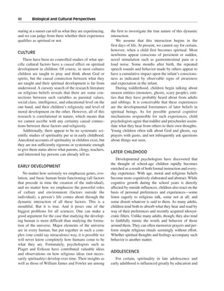46———Biological and Cultural Perspectives


staring at a sunset can tell us what they are experiencing,   the first to investigate the true nature of this dynamic
and we can judge from there whether their experience          interaction.
qualifies as spiritual or not.                                    We assume that this interaction begins in the
                                                              first days of life. At present, we cannot say for certain,
                                                              however, when a child first becomes spiritual. Most
CULTURE
                                                              newborns appear conscious of persistent or sudden,
    There have been no controlled studies of what spe-        novel stimulation such as gastrointestinal pain or a
cific cultural factors have a causal effect on spiritual      loud noise. Some months after birth, the repeated
development in children. Of course, in most cultures          speech sounds and behavior made by others appear to
children are taught to pray and think about God or            have a cumulative impact upon the infant’s conscious-
spirits, but the causal connection between what they          ness as indicated by observable signs of awareness
are taught and their spiritual development is far from        and expectation in the infant.
understood. A cursory search of the research literature           During toddlerhood, children begin talking about
on religious beliefs reveals that there are some con-         unseen entities (monsters, ghosts, scary people), enti-
nections between such variables as parental values,           ties that they have probably heard about from adults
social class, intelligence, and educational level on the      and siblings. It is conceivable that these experiences
one hand, and their children’s religiosity and level of       are the developmental forerunners of later beliefs in
moral development on the other. However, all of this          spiritual beings. As for possible general cognitive
research is correlational in nature, which means that         mechanisms responsible for such experiences, child
we cannot ascribe with any certainty causal connec-           psychologists agree that toddler and preschooler assim-
tions between these factors and religiosity.                  ilate what they hear from others to their own thoughts.
    Additionally, there appear to be no systematic sci-       Young children often talk about God and ghosts, say
entific studies of spirituality per se in early childhood.    prayers with gusto, and not infrequently ask questions
Anecdotal accounts of spirituality in children exist, but     about things not seen.
they are not sufficiently rigorous or systematic enough
to give them status above what parents, clergy, teachers,
                                                              LATER CHILDHOOD
and interested lay persons can already tell us.
                                                                  Developmental psychologists have discovered that
                                                              the thought of school-age children rapidly becomes
EARLY DEVELOPMENT
                                                              enriched as a result of both formal instruction and every-
   No matter how seriously we emphasize genes, evo-           day experience. With age, moral and religious beliefs
lution, and basic human brain functioning (all factors        become more cognitively elaborated and abstract. While
that precede in time the creation of the individual),         cognitive growth during the school years is directly
and no matter how we emphasize the powerful roles             affected by outside influences, children also react on the
of culture and environment (factors outside the               basis of personal preferences and experiences—some
individual), a person’s life comes about through the          listen eagerly to religious talk, some not at all; and
dynamic interaction of all these factors. This is a           some distort whatever is said to them. As many adults,
mouthful. But it is true. And it poses one of the             children tend both to absorb what they hear and read by
biggest problems for all sciences. One can make a             way of their preferences and recently acquired idiosyn-
good argument for the case that studying the develop-         cratic filters. Unlike many adults, though, they also tend
ing human is more difficult than studying the forma-          to faithfully mimic the words and behavior of those
tion of the universe. Major elements of the universe          around them. They can often memorize prayers and per-
are in every human, but put together in such a com-           form simple religious rituals seemingly without effort.
plex (one could say miraculous) way, it is possible we        Whether spiritual thoughts and feelings accompany such
will never know completely how humans come to be              behavior is another matter.
what they are. Fortunately, psychologists such as
Piaget and Erikson have contributed valuable ideas
                                                              ADOLESCENCE
and observations on how religious ideas (not neces-
sarily spirituality) develop over time. Their insights as        For certain, spirituality in late adolescence and
well as those of William James and Fowler are among           early adulthood is influenced greatly by education and
 