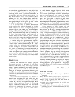 Biological and Cultural Perspectives———47


by religious and spiritual models. For many adolescents     in which valuable material goods are placed in the
(at least in most Western cultures), questioning reli-      graves of the deceased. The widespread existence of
gious and moral norms is frequently undertaken in           such customs is remarkable given that our primitive
earnest. Many seek more elaborate reasons about why         ancestors must have surely been aware of the fact that
they should believe or not believe what they have           burial costs entail valuable resources and time, all of
learned when they were younger. Once again reac-            which have to be borne by members of their group.
tions to these answers are contingent not only on ear-      However, perhaps just because the world at the time
lier cultural experiences, but also on the child’s innate   was so demanding and perilous for early humans, imag-
as well as learned interests and prejudices.                ining and hoping for a better life in some other place
    As for factors related to spiritual development         may well have made suffering and death more bearable.
per se, psychologists generally agree that the average         Clearly, wanting to make contact with the
child’s religious and moral development progresses          unseen and exploring the possibility of life after death—
along a series of what appear to be universal stages,       activities that net no known material advantage—has
starting with individual predilections and culminat-        a unique place in a world dominated by material con-
ing in abstract principles that apply to all peoples at     cerns. The universal presence of spirituality attests to
all times. Such stages parallel cognitive growth in         a rather peculiar power inherent in the human mind,
general. However, until wider and deeper sampling           one which materialists can not wholly deny and which
across non-Western societies is conducted, the question     sages, saints, and seers have long known as a given of
of the universality of such a series still remains open.    human nature. With care, this power could be culti-
    It is during adolescence that many youth seek spir-     vated (one would hope) into something of great value
itual guidance to what they feel (and perhaps already       for individuals as well as for communities whose
know in a less sophisticated fashion) to be a trans-        members share the same religious beliefs. While we
cendent entity. Such guidance may be supplied by            have little evidence at present to justify hope for a suc-
teachers of religions practiced in cultures other than      cessful cultivation of spirituality in all humans, we
their own or by charismatic figures that have made an       know for certain that spiritual insights can create inner
emotional impression on them. And this impression           peace (many saints and masters), help moderate social
can be very strong, as we can see from the powerfully       conflict (Gandhi), and, by virtue of the asceticism
motivated, often self-sacrificial, behavior of many         associated with them (St. Francis of Assisi), help pre-
young religious adults politically active today on the      serve the physical world. One could argue that pre-
world’s scene.                                              cisely because spiritual experiences strengthen human
                                                            communities and do not exhaust the world’s resources,
                                                            spiritually guided families will increase in number
CONCLUSIONS
                                                            and their genes will spread throughout increasingly
    In-depth and representative studies covering            more of humanity. If this happens at a widespread
life-span development of spirituality in individuals        enough level, the world could become a more habitable
still have to be done. Surely many clergy, spiritual        place for everyone.
masters, teachers, and parents interested in children’s                                     —William R. Charlesworth
spiritual life possess a wealth of information that
could aid us in better understanding such develop-
ment. But this wealth of information has not yet been       FURTHER READING
systematically documented and collated for scholarly        Higgins, J. J. (1973). Thomas Merton on prayer. New York:
examination.                                                   Doubleday.
    Whatever understanding we now have, there is no         Ridley, M. (2003). Nature via nurture: Genes, experience, and
question that spirituality has most likely been part           what makes us human. New York: Harper Collins.
of the human condition for as long as humans have           Stone, R. (1956). The mystic Bible. Beas, India: Shri R. D.
                                                               Ahluwalia, Radha Swami Satsang.
existed. We can infer this from prehistorical burial
                                                            Swinburne, R. (1997). The evolution of the soul (Rev. ed.).
remains and cave paintings. Despite the demanding              Oxford: Clarendon Press.
physical conditions of Pleistocene life, our distant        Underhill, E. (1919). Mysticism: A study in the nature and
ancestors still managed to be concerned with things            development of man’s spiritual consciousness (8th ed.).
unseen. A good example of this is burial customs               London: Methuen.
 