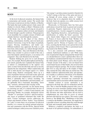 48———Body


                                                              “life energy”) can help awaken kundalini (Sanskrit for
BODY                                                          “coiled”) energy at the base of the spine and move it
                                                              up through all seven energy centers or “wheels”
    At the level of physical sensations, the human body       (chakras) that sit in alignment down the middle of
is nonsectarian and morally neutral. The nostrils that        the body. Each one operates on a subtle sensory level
feel air pass in and out are not Jain, Catholic, or Muslim.   related to states of consciousness.
The hands that touch another person’s body cannot tell            Historically, in Christianity there has been great
whether it is Jewish, Shinto, or Baha’i. Vibrations in the    ambivalence toward the body in general and sexuality
throat that give rise to speech and song are not good or      in particular. Negative impressions of the body led
bad. Yet every religious culture envisions and interprets     to painful practices. Ascetics engaged in wearing hair
the body through a specific worldview. That perspective       shirts, flagellating themselves, and performing other
is not monolithic but a complex mixture of beliefs and        mortifications to subdue the body’s passions. The
attitudes that have varied through the centuries.             early church father Origen even castrated himself.
    The body may be the object of fear, distrust,             St. Francis of Assisi called the body “Brother Ass”
loathing, condemnation, hostility, and even harsh pun-        and believed that it should be frequently whipped. St.
ishment. Conversely, it may be the object of gratitude,       Augustine and St. Thomas of Aquinas were excep-
respect, blessing, mindfulness, and tender care.              tions, asserting that the body is not a prison but reveals
Different traditions may appreciate the body as a gift        the goodness of the Creator. This is a prominent teach-
from God, a holy temple, or a vehicle through which to        ing found in the Hebrew Bible.
know absolute reality—they seek liberation in the body.           It is also consistent with prehistoric Goddess-
Others may consider it a prison or tomb of the soul, a        centered, Earth-based traditions as well. While many
snare that impedes spiritual progress, or an enemy to be      texts of patriarchal religions denigrated the female body
conquered—they seek liberation from the body.                 as a decided threat to a man’s spiritual effort, these ear-
    Dualistic thinking has given rise to such divergent       lier traditions considered both the body of a woman and
views. For example, Western philosophical and theolog-        the whole planet sacred. Women, such as the devadasis
ical schools generally have explained the human body          (“female servants of the deity”), were not barred from
as inferior in contradistinction to the superior soul,        sacred rituals because of their bodies, but served in them
spirit, or mind. Some describe body and soul as not only      and enjoyed religious prestige. The devadasis dedicated
separate but also antagonistic. Others explain body and       their lives to song and dance in the temples of India.
soul as both discrete and integral aspects of a whole         They married the deity rather than any mortal man. The
human being. Dualism consequently shows up as a               Hindu worldview understood both erotic and reproduc-
series of polarities between sacred and secular, spirit and   tive sexuality as a reflection of the divine, to be channeled
flesh, asceticism and voluptuousness, male and female.        in the spirit of transcendence. The contemporary
There is spirituality that is vertical, ascending, “up        women’s spirituality movement has resurrected the
there,” puritanical, disembodied, and transcendent, ver-      sacred feminine and its association with the natural world.
sus spirituality that is horizontal, descending, “down            Another contrast to ascetic spirituality is an
here,” sensuous, and based in the everyday world.             approach to the body that calls for moderation and bal-
    Eastern traditions generally see the human being          ance. This is what the Buddha proposed after years of
as consisting not only of a material body but also of         carrying out severe austerities popular among wander-
subtle energy “bodies”—a kind of meta-anatomy and             ing sages in what is now Nepal and India. He realized
physiology. Hindus, for example, distinguish various          that starvation and other deprivations did not lead to
“sheaths” or “envelopes” (koshas)—physical and psy-           enlightenment any more than an excess of sensual
chic layers of graduated refinement that clothe the           pleasures did when he was a prince. The result is a path
spirit. Certain techniques involve addressing the             known as “the Middle Way.” Mindfulness of the body
centers and channels of these “bodies.” Yoga (Sanskrit        is central to the Buddha’s instructions. He taught that it
for “yoke”) is more than a set of postures for physical       is possible to know everything about the world through
benefits; it is a means for seeking spiritual emancipa-       the body and eventually attain spiritual freedom.
tion and communion with the Divine. Special breath                Whatever a tradition’s perception, the body is at
control techniques called pranayama (Sanskrit prana,          the heart of all spiritual teachings, for embodiment is
 