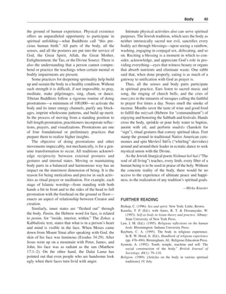 Body———49


the ground of human experience. Physical existence              Intimate physical activities also can serve spiritual
offers an unparalleled opportunity to participate in         purposes. The Jewish tradition, which sees the body as
spiritual unfolding—what Buddhists call “this pre-           neither intrinsically sacred nor evil, sanctifies every
cious human birth.” All parts of the body, all the           bodily act through blessings—upon seeing a rainbow,
senses, and all the postures are put into the service of     washing, engaging in conjugal sex, defecating, and so
God, the Great Spirit, Allah, the Great Mother,              on. Reciting a blessing is a moment in which to con-
Enlightenment, the Tao, or the Divine Source. There is       sider, acknowledge, and appreciate God’s role in pro-
also the understanding that a person cannot compre-          viding everything—eyes that witness beauty or organs
hend or practice the teachings when certain mental or        that absorb nutrients and eliminate waste. One rabbi
bodily impairments are present.                              said that, when done properly, eating is as much of a
    Some practices for deepening spirituality help build     gateway to unification with God as prayer is.
up and sustain the body in a healthy condition. Without         Thus, all the senses and body parts participate
such strength it is difficult, if not impossible, to pray,   in spiritual practice. Ears listen to sacred music and
meditate, make pilgrimages, sing, chant, or dance.           song, the ringing of church bells, and the cries of
Tibetan Buddhists follow a rigorous routine of doing         muezzins in the minarets of mosques calling the faithful
prostrations—a minimum of 100,000—to activate the            to prayer five times a day. Noses smell the smoke of
body and its inner energy channels, purify any block-        incense. Mouths savor the taste of wine and good food
ages, imprint wholesome patterns, and build up merit.        to fulfill the mitzvah (Hebrew for “commandment”) of
In the process of moving from a standing position to         enjoying and honoring the Sabbath and festivals. Hands
full-length prostration, practitioners incorporate reflec-   cross the body, sprinkle or pour holy water to baptize,
tions, prayers, and visualizations. Prostrations are one                                              -
                                                             anoint with oil, and perform mudra s (Sanskrit for
of four foundational or preliminary practices that           “sign”), ritual gestures that convey spiritual ideas. Feet
prepare them to realize higher insights.                     stamp the ground in traditional Native American cere-
                                                                                        - - -
    The objective of doing prostrations and other            monies and spin Mevlevi Suf is (“whirling” dervishes)
movements impeccably, not mechanically, is for a gen-        around and around their leader in ecstatic dance to seek
uine transformation to occur. All traditions acknowl-        mystical union with the Divine.
edge reciprocity between external postures and                  As the Jewish liturgical poem Nishmat kol hai (“The
gestures and internal states. Moving or maintaining          soul of all living”) teaches, every limb, every fiber of a
body parts in a balanced and harmonious way has an           human being is to be used in praise of the holy. Without
impact on the innermost dimension of being. It is the        the concrete reality of the body, there would be no
reason for being meticulous and precise in such activ-       access to the experience of ultimate peace and happi-
ities as ritual prayer or meditation. For example, each      ness, to the realization of any tradition’s spiritual goals.
stage of Islamic worship—from standing with both
hands a bit in front and to the sides of the head to full                                               —Mirka Knaster
prostration with the forehead on the ground or floor—
enacts an aspect of relationship between Creator and         FURTHER READING
creation.
                                                             Bishop, C. (1996). Sex and spirit. New York: Little, Brown.
    Similarly, inner states are “fleshed out” through        Kasulia, T. P. (Ed.), with Ames, R. T. & Dissanayake, W.
the body. Panim, the Hebrew word for face, is related           (1993). Self as body in Asian theory and practice. Albany:
to penim, for “inside, interior, within.” The Zohar, a          State University of New York Press.
Kabbalistic text, states that what is in a person’s heart    Law, J. M. (Ed.). (1995). Religious reflections on the human
and mind is visible in the face. When Moses came                body. Bloomington: Indiana University Press.
down from Mount Sinai after speaking with God, the           Rayburn, C. A. (1995). The body in religious experience.
skin of his face was luminous (Exodus 34:29). After             In R. W. Hood, Jr. (Ed.), Handbook of religious experience
                                                                (pp. 476–494). Birmingham, AL: Religious Education Press.
Jesus went up on a mountain with Peter, James, and
                                                             Synnott, A. (1992). Tomb, temple, machine and self: The
John, his face was as radiant as the sun (Matthew               social construction of the body.” British Journal of
17:1–2). On the other hand, the Dalai Lama has                  Sociology, 40(1): 79–110.
pointed out that even people who are handsome look           Religion. (1989). [Articles on the body in various spiritual
ugly when their faces turn livid with anger.                    traditions] 19, July.
 