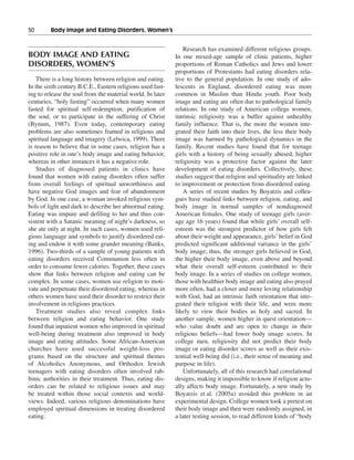 50———Body Image and Eating Disorders, Women’s


                                                               Research has examined different religious groups.
BODY IMAGE AND EATING                                       In one mixed-age sample of clinic patients, higher
DISORDERS, WOMEN’S                                          proportions of Roman Catholics and Jews and lower
                                                            proportions of Protestants had eating disorders rela-
    There is a long history between religion and eating.    tive to the general population. In one study of ado-
In the sixth century B.C.E., Eastern religions used fast-   lescents in England, disordered eating was more
ing to release the soul from the material world. In later   common in Muslim than Hindu youth. Poor body
centuries, “holy fasting” occurred when many women          image and eating are often due to pathological family
fasted for spiritual self-redemption, purification of       relations. In one study of American college women,
the soul, or to participate in the suffering of Christ      intrinsic religiosity was a buffer against unhealthy
(Bynum, 1987). Even today, contemporary eating              family influence. That is, the more the women inte-
problems are also sometimes framed in religious and         grated their faith into their lives, the less their body
spiritual language and imagery (Lelwica, 1999). There       image was harmed by pathological dynamics in the
is reason to believe that in some cases, religion has a     family. Recent studies have found that for teenage
positive role in one’s body image and eating behavior,      girls with a history of being sexually abused, higher
whereas in other instances it has a negative role.          religiosity was a protective factor against the later
    Studies of diagnosed patients in clinics have           development of eating disorders. Collectively, these
found that women with eating disorders often suffer         studies suggest that religion and spirituality are linked
from overall feelings of spiritual unworthiness and         to improvement or protection from disordered eating.
have negative God images and fear of abandonment               A series of recent studies by Boyatzis and collea-
by God. In one case, a woman invoked religious sym-         gues have studied links between religion, eating, and
bols of light and dark to describe her abnormal eating.     body image in normal samples of nondiagnosed
Eating was impure and defiling to her and thus con-         American females. One study of teenage girls (aver-
sistent with a Satanic meaning of night’s darkness, so      age age 16 years) found that while girls’ overall self-
she ate only at night. In such cases, women used reli-      esteem was the strongest predictor of how girls felt
gious language and symbols to justify disordered eat-       about their weight and appearance, girls’ belief in God
ing and endow it with some grander meaning (Banks,          predicted significant additional variance in the girls’
1996). Two-thirds of a sample of young patients with        body image; thus, the stronger girls believed in God,
eating disorders received Communion less often in           the higher their body image, even above and beyond
order to consume fewer calories. Together, these cases      what their overall self-esteem contributed to their
show that links between religion and eating can be          body image. In a series of studies on college women,
complex. In some cases, women use religion to moti-         those with healthier body image and eating also prayed
vate and perpetuate their disordered eating, whereas in     more often, had a closer and more loving relationship
others women have used their disorder to restrict their     with God, had an intrinsic faith orientation that inte-
involvement in religious practices.                         grated their religion with their life, and were more
    Treatment studies also reveal complex links             likely to view their bodies as holy and sacred. In
between religion and eating behavior. One study             another sample, women higher in quest orientation—
found that inpatient women who improved in spiritual        who value doubt and are open to change in their
well-being during treatment also improved in body           religious beliefs—had lower body image scores. In
image and eating attitudes. Some African-American           college men, religiosity did not predict their body
churches have used successful weight-loss pro-              image or eating disorder scores as well as their exis-
grams based on the structure and spiritual themes           tential well-being did (i.e., their sense of meaning and
of Alcoholics Anonymous, and Orthodox Jewish                purpose in life).
teenagers with eating disorders often involved rab-            Unfortunately, all of this research had correlational
binic authorities in their treatment. Thus, eating dis-     designs, making it impossible to know if religion actu-
orders can be related to religious issues and may           ally affects body image. Fortunately, a new study by
be treated within those social contexts and world-          Boyatzis et al. (2005a) avoided this problem in an
views. Indeed, various religious denominations have         experimental design. College women took a pretest on
employed spiritual dimensions in treating disordered        their body image and then were randomly assigned, in
eating.                                                     a later testing session, to read different kinds of “body
 