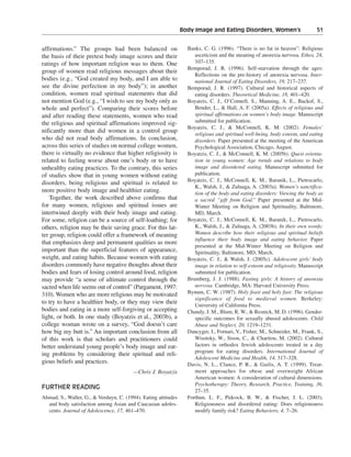 Body Image and Eating Disorders, Women’s———51


affirmations.” The groups had been balanced on                    Banks, C. G. (1996). “There is no fat in heaven”: Religious
the basis of their pretest body image scores and their               asceticism and the meaning of anorexia nervosa. Ethos, 24,
ratings of how important religion was to them. One                   107–135.
                                                                  Bemporad, J. R. (1996). Self-starvation through the ages:
group of women read religious messages about their
                                                                     Reflections on the pre-history of anorexia nervosa. Inter-
bodies (e.g., “God created my body, and I am able to                 national Journal of Eating Disorders, 19, 217–237.
see the divine perfection in my body”); in another                Bemporad, J. R. (1997). Cultural and historical aspects of
condition, women read spiritual statements that did                  eating disorders. Theoretical Medicine, 18, 401–420.
not mention God (e.g., “I wish to see my body only as             Boyatzis, C. J., O’Connell, S., Manning, A. E., Backof, S.,
whole and perfect”). Comparing their scores before                   Bender, L., & Hall, A. F. (2005a). Effects of religious and
and after reading these statements, women who read                   spiritual affirmations on women’s body image. Manuscript
the religious and spiritual affirmations improved sig-               submitted for publication.
                                                                  Boyatzis, C. J., & McConnell, K. M. (2002). Females’
nificantly more than did women in a control group                    religious and spiritual well-being, body esteem, and eating
who did not read body affirmations. In conclusion,                   disorders. Paper presented at the meeting of the American
across this series of studies on normal college women,               Psychological Association, Chicago, August.
there is virtually no evidence that higher religiosity is         Boyatzis, C. J., & McConnell, K. M. (2005b). Quest orienta-
related to feeling worse about one’s body or to have                 tion in young women: Age trends and relations to body
unhealthy eating practices. To the contrary, this series             image and disordered eating. Manuscript submitted for
of studies show that in young women without eating                   publication.
                                                                  Boyatzis, C. J., McConnell, K. M., Baranik, L., Pietrocarlo,
disorders, being religious and spiritual is related to
                                                                     K., Walsh, J., & Zuluaga, A. (2003a). Women’s sanctifica-
more positive body image and healthier eating.                       tion of the body and eating disorders: Viewing the body as
    Together, the work described above confirms that                 a sacred “gift from God.” Paper presented at the Mid-
for many women, religious and spiritual issues are                   Winter Meeting on Religion and Spirituality, Baltimore,
intertwined deeply with their body image and eating.                 MD, March.
For some, religion can be a source of self-loathing; for          Boyatzis, C. J., McConnell, K. M., Baranik, L., Pietrocarlo,
others, religion may be their saving grace. For this lat-            K., Walsh, J., & Zuluaga, A. (2003b). In their own words:
ter group, religion could offer a framework of meaning               Women describe how their religious and spiritual beliefs
                                                                     influence their body image and eating behavior. Paper
that emphasizes deep and permanent qualities as more
                                                                     presented at the Mid-Winter Meeting on Religion and
important than the superficial features of appearance,               Spirituality, Baltimore, MD, March.
weight, and eating habits. Because women with eating              Boyatzis, C. J., & Walsh, J. (2005c). Adolescent girls’ body
disorders commonly have negative thoughts about their                image in relation to self-esteem and religiosity. Manuscript
bodies and fears of losing control around food, religion             submitted for publication.
may provide “a sense of ultimate control through the              Brumberg, J. J. (1988). Fasting girls: A history of anorexia
sacred when life seems out of control” (Pargament, 1997:             nervosa. Cambridge, MA: Harvard University Press.
310). Women who are more religious may be motivated               Bynum, C. W. (1987). Holy feast and holy fast: The religious
                                                                     significance of food to medieval women. Berkeley:
to try to have a healthier body, or they may view their              University of California Press.
bodies and eating in a more self-forgiving or accepting           Chandy, J. M., Blum, R. W., & Resnick, M. D. (1996). Gender-
light, or both. In one study (Boyatzis et al., 2003b), a             specific outcomes for sexually abused adolescents. Child
college woman wrote on a survey, “God doesn’t care                   Abuse and Neglect, 20, 1219–1231.
how big my butt is.” An important conclusion from all             Dancyger, I., Fornari, V., Fisher, M., Schneider, M., Frank, S.,
of this work is that scholars and practitioners could                Wisotsky, W., Sison, C., & Charitou, M. (2002). Cultural
better understand young people’s body image and eat-                 factors in orthodox Jewish adolescents treated in a day
                                                                     program for eating disorders. International Journal of
ing problems by considering their spiritual and reli-
                                                                     Adolescent Medicine and Health, 14, 317–328.
gious beliefs and practices.                                      Davis, N. L., Clance, P. R., & Gailis, A. T. (1999). Treat-
                                         —Chris J. Boyatzis          ment approaches for obese and overweight African
                                                                     American women: A consideration of cultural dimensions.
                                                                     Psychotherapy: Theory, Research, Practice, Training, 36,
FURTHER READING
                                                                     27–35.
Ahmad, S., Waller, G., & Verduyn, C. (1994). Eating attitudes     Forthun, L. F., Pidcock, B. W., & Fischer, J. L. (2003).
  and body satisfaction among Asian and Caucasian adoles-            Religiousness and disordered eating: Does religiousness
  cents. Journal of Adolescence, 17, 461–470.                        modify family risk? Eating Behaviors, 4, 7–26.
 