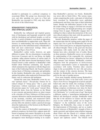 Bonhoeffer, Dietrich———53


decided to participate in a political conspiracy to          than Bonhoeffer’s previous two books. Bonhoeffer
assassinate Hitler. His group was discovered, how-           was never able to finish Ethics. The various manu-
ever, and after spending two years in a Nazi jail,           scripts comprising this work—only parts of which had
Bonhoeffer was executed in 1945, only days before            been reworked by Bonhoeffer—were published
the arrival of the Allied troops.                            posthumously and show clear signs of their unfinished
                                                             nature. Despite the difficulties present in this work,
                                                             the reader willing to engage it will find rich rewards,
BONHOEFFER’S THEOLOGICAL
                                                             for invigorating and thought-provoking new insights
AND SPIRITUAL LEGACY
                                                             emerge from its pages. Bonhoeffer engages here in
   Bonhoeffer has influenced and inspired genera-            nothing less than a radical deconstruction of the com-
tions of theologians and laypeople around the world          mon ethical endeavor that starts with the questions of
with his theological and spiritual insights, as well as      what is good and how to be good.
his life. A variety of thinkers, even those in opposition,       Instead, Bonhoeffer proposes within the pages of
have used Bonhoeffer to support their work. These dif-       the manuscripts that the starting point ought to be the
ferences in understanding and using Bonhoeffer are           inquiry into who is good. For Bonhoeffer, the answer
primarily due to the unfinished nature of Bonhoeffer’s       is clear: Christ alone proves an adequate beginning for
final and most controversial writings: Ethics and            all ethical thought. Christ as the good also becomes
Letters and Papers From Prison.                              synonymous with reality itself, for after the Fall,
   Bonhoeffer’s earlier works, however, are quite            humans have only a distorted view of reality. Based
different in nature. His two dissertations in particular,    on these premises, Bonhoeffer moves on to explicate
Sanctorum Communio and Act and Being, are highly             his understanding of the responsible life, structured
academic, rather abstract treatises of various topics in     by the following two factors: obligation (to God and
theology and little known beyond theological circles.        other humans) and freedom. Bonhoeffer examines
Geared toward a wider audience is Bonhoeffer’s little        obligation from the perspectives of Stellvertretung
booklet about Christian community, Life Together,            (vicarious representative action or deputyship) and
which summarizes his experiences with the illegal sem-       accordance with reality. Freedom takes concrete
inary of the Confessing Church. Life Together explores       shape in the accountability for one’s life and action,
various facets of Christian community and spirituality.      and the venture of the concrete decision. The latter
In this booklet, Bonhoeffer also seeks to reintroduce        includes for Bonhoeffer also the necessity to accept
spiritual disciplines often neglected in Protestant Chris-   guilt for the sake of another person.
tianity, such as confession and meditation.                      Even more heatedly debated among Bonhoeffer’s
   Around the same time, Bonhoeffer wrote his sec-           readers than his Ethics is his final work, Letters and
ond “spiritual classic”: Discipleship. Famous for its        Papers From Prison. Smuggled out of prison and pub-
radical critique of “cheap grace,” that is, grace and        lished only after his death, this exchange of letters,
forgiveness without repentance and discipleship,             papers, and poems with his close friend Eberhard
Discipleship argues for “costly grace” instead. Here,        Bethge comprises revolutionary new ideas for theol-
Bonhoeffer draws from the Sermon on the Mount                ogy and spirituality. Here we read about “a religion-
to give concrete and practical advice on what it means       less Christianity” in “a world come of age” that needs
to be a disciple of Christ. Followers of Christ need to      a different, namely a “nonreligious interpretation” of
renounce themselves and be transformed into the image        biblical and theological concepts. Bonhoeffer holds
of the incarnate, crucified, and resurrected Christ.         that due to the advances in science and the experi-
Published in 1937, with the Nazis in full power, Disci-      ences in two world wars, people can no longer be
pleship offers the attentive reader a practical message      “religious” in the traditional sense of the word.
about the implications of the Sermon on the Mount for        Religion, for Bonhoeffer, thus comes to stand for
everyday Christian life.                                     the imprisonment of Christianity, and we as readers
   Given the context of Bonhoeffer’s participation in        become witnesses of Bonhoeffer’s struggle of how to
political conspiracy, his book Ethics appears quite dif-     speak concretely and without using religious language
ferent in language and content. Designed as an acade-        about Christ and the Church in a manner relevant
mic work, its terminology as well as train of thought        to his contemporaries. He finds a starting point in
presupposes more theological training in its readers         “prayer and righteous action.” The Church itself
 