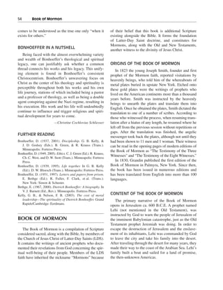 54———Book of Mormon


comes to be understood as the true one only “when it                 of their belief that this book is additional Scripture
exists for others.”                                                  existing alongside the Bible. It forms the foundation
                                                                     of Latter-Day Saint doctrine, and constitutes for
                                                                     Mormons, along with the Old and New Testaments,
BONHOEFFER IN A NUTSHELL
                                                                     another witness to the divinity of Jesus Christ.
    Being faced with the almost overwhelming variety
and wealth of Bonhoeffer’s theological and spiritual
legacy, one can justifiably ask whether a common                     ORIGINS OF THE BOOK OF MORMON
thread connects his works and his legacy. This unify-                    In 1823 the young Joseph Smith, founder and first
ing element is found in Bonhoeffer’s consistent                      prophet of the Mormon faith, reported visitations by
Christocentrism. Bonhoeffer’s unwavering focus on                    heavenly beings, who told him of the whereabouts of
Christ as the center of his theology and spirituality is             metal plates buried in upstate New York. Etched onto
perceptible throughout both his works and his own                    these gold plates were the writings of prophets who
life journey, stations of which included being a pastor              lived on the American continents more than a thousand
and a professor of theology, as well as being a double               years before. Smith was instructed by the heavenly
agent conspiring against the Nazi regime, resulting in               beings to unearth the plates and translate them into
his execution. His work and his life will undoubtedly                English. Once he obtained the plates, Smith dictated the
continue to influence and trigger religious and spiri-               translation to one of a number of scribes. According to
tual development for years to come.                                  those who witnessed the process, when resuming trans-
                           —Christine Cochlovius Schliesser          lation after a hiatus of any length, he resumed where he
                                                                     left off from the previous session without repetitions or
                                                                     gaps. After the translation was finished, the angelic
FURTHER READING
                                                                     messenger took back the plates, although not until they
Bonhoeffer, D. (1937, 2001). Discipleship. G. B. Kelly, &            had been shown to 11 men and 1 woman. Their witness
   J. D. Godsey (Eds.). B. Green, & R. Krauss (Trans.).              can be read in the opening pages of modern editions of
   Minneapolis: Fortress Press.                                      the Book of Mormon as “The Testimony of the Three
Bonhoeffer, D. (1949, 2005). Ethics. C. J. Green (Ed.). R. Krauss,
                                                                     Witnesses” and “The Testimony of the Eight Witnesses.”
   Ch. C. West, and D. W. Stott (Trans.). Minneapolis: Fortress
   Press.                                                                In 1830, Grandin published the first edition of the
Bonhoeffer, D. (1939, 1995). Life together. In G. B. Kelly           Book of Mormon in Palmyra, New York. Since then,
   (Ed.). D. W. Bloesch (Trans.). Minneapolis: Fortress Press.       the book has been issued in numerous editions and
Bonhoeffer, D. (1951, 1997). Letters and papers from prison.         has been translated from English into more than 100
   E. Bethge (Ed.). R. Fuller, F. Clark, et al. (Trans.).            languages.
   New York: Simon & Schuster.
Bethge, E. (1967, 2000). Dietrich Bonhoeffer: A biography. In
   V. J. Barnett (Ed., Rev.). Minneapolis: Fortress Press.
Kelly, G. B., & Nelson, F. B. (2003). The cost of moral              CONTENT OF THE BOOK OF MORMON
   leadership—The spirituality of Dietrich Bonhoeffer. Grand            The primary narrative of the Book of Mormon
   Rapids/Cambridge: Eerdmans.
                                                                     opens in Jerusalem ca. 600 B.C.E. A prophet named
                                                                     Lehi (not mentioned in the Old Testament), was
                                                                     instructed by God to warn the people of Jerusalem of
BOOK OF MORMON                                                       the imminent Babylonian catastrophe, just as the Old
                                                                     Testament prophet Jeremiah was doing. In order to
    The Book of Mormon is a compilation of Scripture                 escape the destruction of Jerusalem and the enslave-
considered sacred, along with the Bible, by members of               ment of its inhabitants, Lehi was commanded by God
the Church of Jesus Christ of Latter-Day Saints (LDS).               to leave the city and take his family into the desert.
It contains the writings of ancient prophets who docu-               After traveling through the desert for many years, they
mented their revelations from God concerning the spir-               made their way to the coast of the Arabian Sea. Lehi’s
itual well-being of their people. Members of the LDS                 family built a boat and sailed for a land of promise,
faith have inherited the nickname “Mormons” because                  the then-unknown Americas.
 